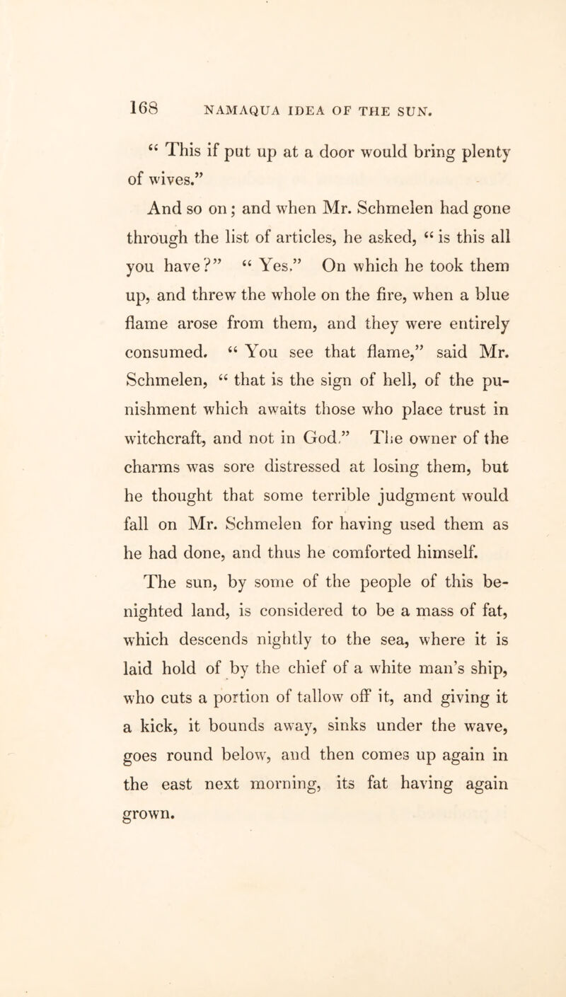 “ This if put up at a door would bring plenty of wives.” And so on; and when Mr. Schmelen had gone through the list of articles, he asked, “ is this all you have?” “ Yes.” On which he took them up, and threw the whole on the fire, when a blue flame arose from them, and they were entirely consumed. “ You see that flame,” said Mr. Schmelen, “ that is the sign of hell, of the pu- nishment which awaits those who place trust in witchcraft, and not in God ” The owner of the charms was sore distressed at losing them, but he thought that some terrible judgment would fall on Mr. Schmelen for having used them as he had done, and thus he comforted himself. The sun, by some of the people of this be- nighted land, is considered to be a mass of fat, which descends nightly to the sea, where it is laid hold of by the chief of a white man’s ship, who cuts a portion of tallow off it, and giving it a kick, it bounds away, sinks under the wave, goes round below, and then comes up again in the east next morning, its fat having again grown.