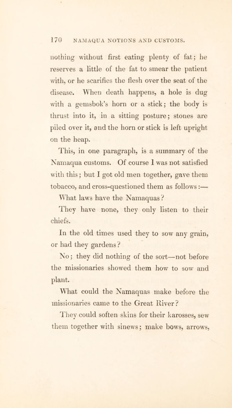 nothing without first eating plenty of fat; he reserves a little of the fat to smear the patient with, or he scarifies the flesh over the seat of the disease. When death happens, a hole is dug with a gemsbok’s horn or a stick; the body is thrust into it, in a sitting posture; stones are piled over it, and the horn or stick is left upright on the heap. This, in one paragraph, is a summary of the Namaqua customs. Of course 1 was not satisfied with this; but I got old men together, gave them tobacco, and cross-questioned them as follows :— What laws have the Namaquas ? They have none, they only listen to their chiefs. In the old times used they to sow any grain, or had they gardens ? No; they did nothing of the sort—not before the missionaries showed them how to sowr and plant. What could the Namaquas make before the missionaries came to the Great River? They could soften skins for their karosses, sew them together with sinews; make bows, arrows,