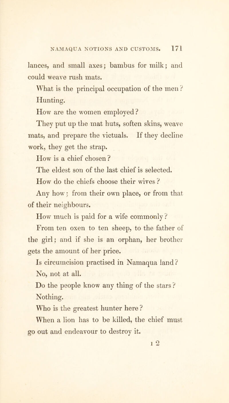 lances, and small axes; bambus for milk; and could weave rush mats. What is the principal occupation of the men ? Hunting. How are the women employed ? They put up the mat huts, soften skins, weave mats, and prepare the victuals. If they decline work, they get the strap. How is a chief chosen ? The eldest son of the last chief is selected. How do the chiefs choose their wives ? Any how; from their own place, or from that of their neighbours. How much is paid for a wife commonly ? From ten oxen to ten sheep, to the father of the girl; and if she is an orphan, her brother gets the amount of her price. Is circumcision practised in Namaqua land ? No, not at all. Do the people know any thing of the stars ? Nothing. Who is the greatest hunter here ? When a lion has to be killed, the chief must go out and endeavour to destroy it. 1 2