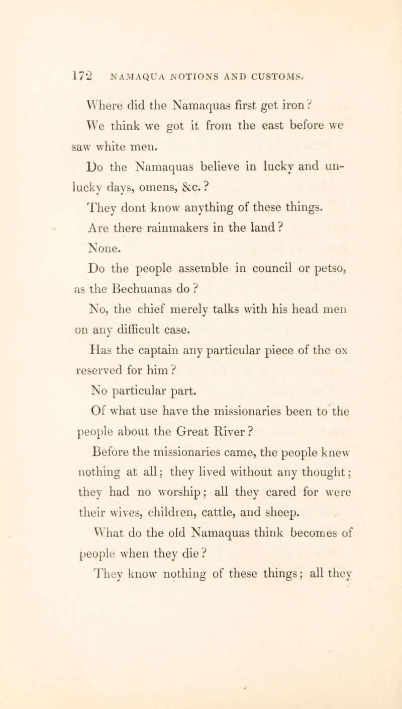 Where did the Namaquas first get iron ? We think we got it from the east before we saw white men. Do the Namaquas believe in lucky and un- lucky days, omens, &c. ? They dont know anything of these things. Are there rainmakers in the land ? None. Do the people assemble in council or petso, as the Bechuanas do ? No, the chief merely talks with his head men on any difficult case. Has the captain any particular piece of the ox reserved for him ? No particular part. Of what use have the missionaries been to the people about the Great River ? Before the missionaries came, the people knew nothing at all; they lived without any thought ; they had no worship; all they cared for were their wives, children, cattle, and sheep. What do the old Namaquas think becomes of people when they die ? They know nothing of these things; all they