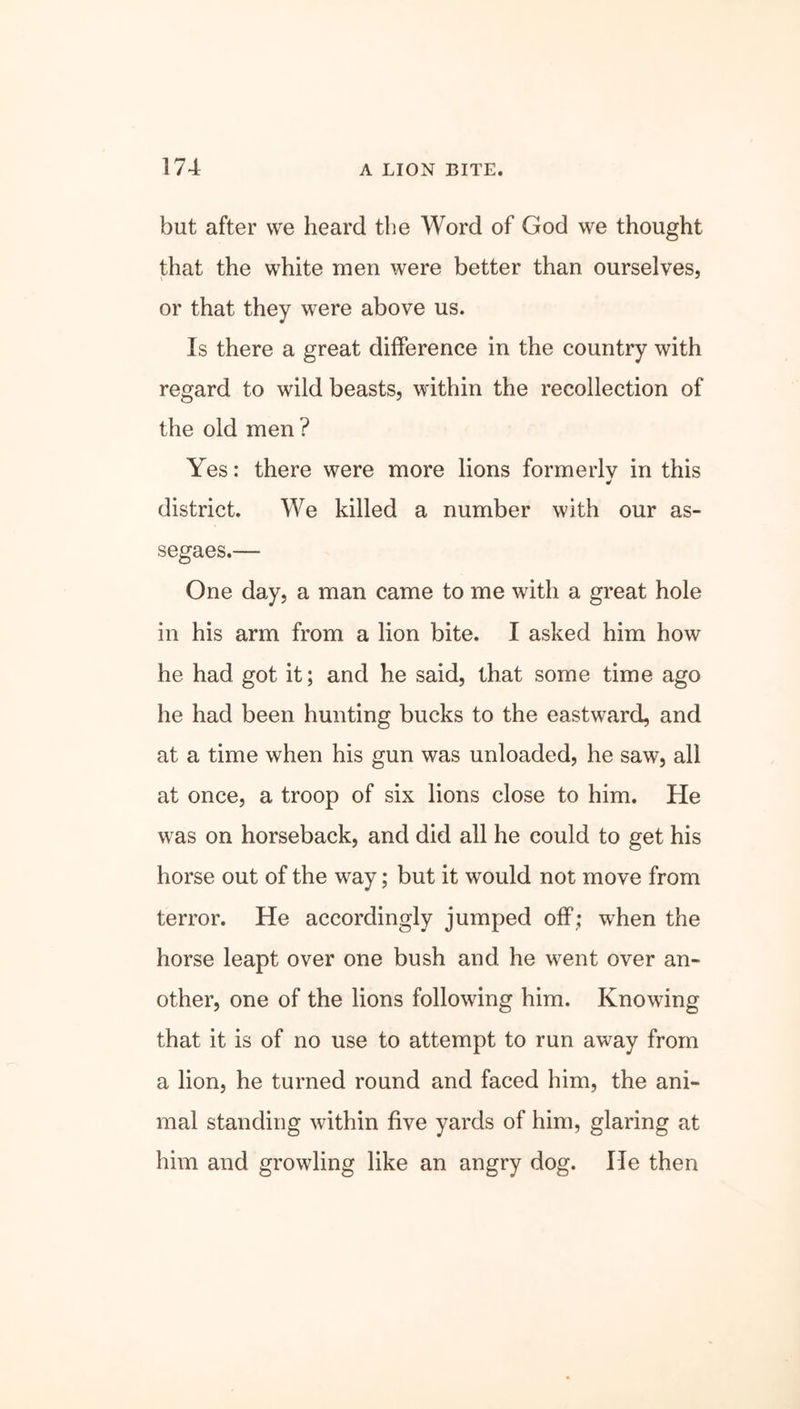 but after we heard the Word of God we thought that the white men were better than ourselves, or that they were above us. Is there a great difference in the country with regard to wild beasts, within the recollection of the old men ? Yes: there were more lions formerlv in this * district. We killed a number with our as- segaes.— One day, a man came to me with a great hole in his arm from a lion bite. I asked him how he had got it; and he said, that some time ago he had been hunting bucks to the eastward, and at a time when his gun was unloaded, he saw, all at once, a troop of six lions close to him. He was on horseback, and did all he could to get his horse out of the way; but it would not move from terror. He accordingly jumped off; when the horse leapt over one bush and he went over an- other, one of the lions following him. Knowing that it is of no use to attempt to run away from a lion, he turned round and faced him, the ani- mal standing within five yards of him, glaring at him and growling like an angry dog. He then