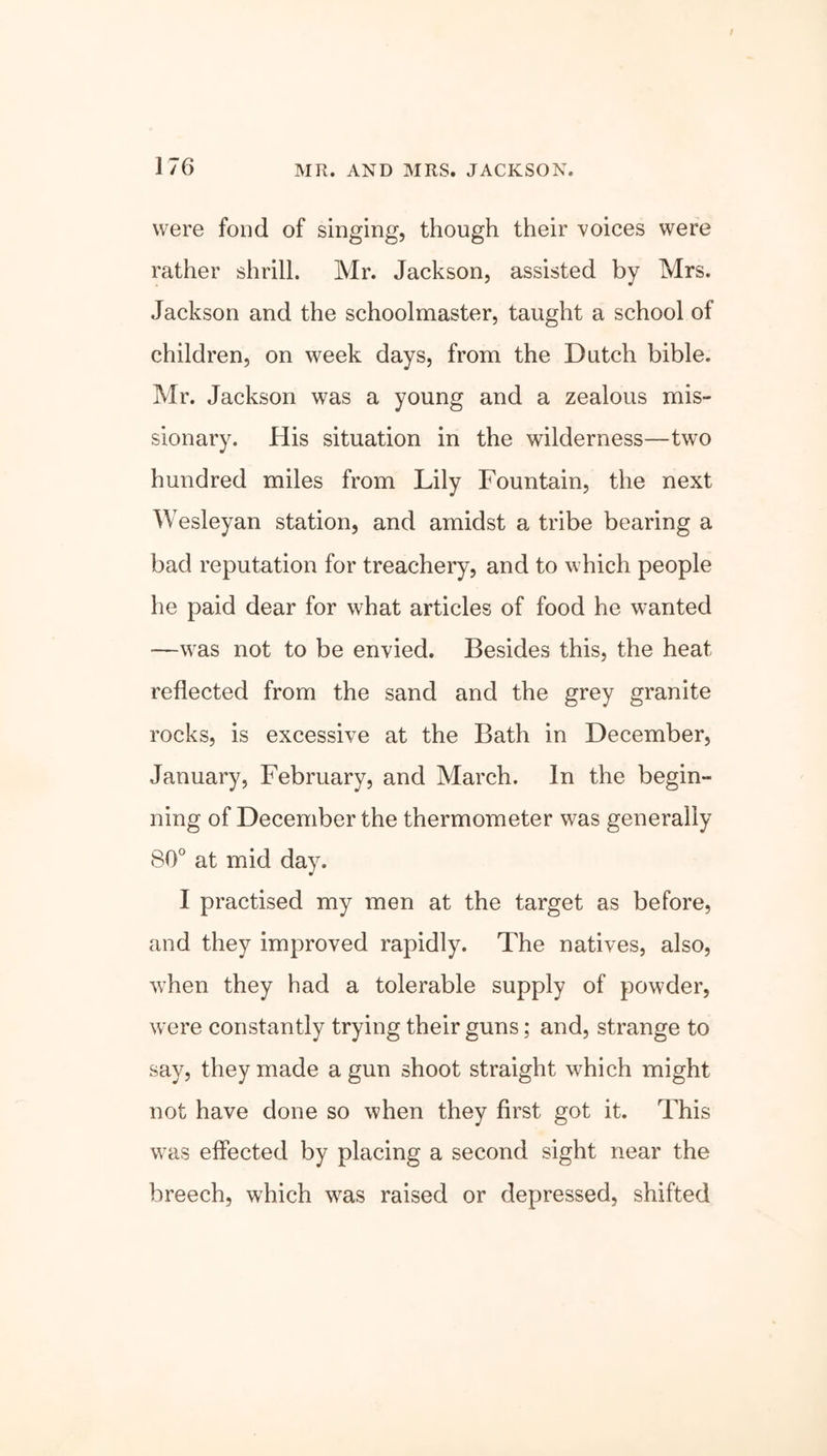 were fond of singing, though their voices were rather shrill. Mr. Jackson, assisted by Mrs. Jackson and the schoolmaster, taught a school of children, on week days, from the Dutch bible. Mr. Jackson was a young and a zealous mis- sionary. His situation in the wilderness—two hundred miles from Lily Fountain, the next Wesleyan station, and amidst a tribe bearing a bad reputation for treachery, and to which people he paid dear for what articles of food he wanted —was not to be envied. Besides this, the heat reflected from the sand and the grey granite rocks, is excessive at the Bath in December, January, February, and March. In the begin- ning of December the thermometer was generally 80° at mid day. I practised my men at the target as before, and they improved rapidly. The natives, also, when they had a tolerable supply of powder, were constantly trying their guns; and, strange to say, they made a gun shoot straight which might not have done so when they first got it. This was effected by placing a second sight near the breech, which was raised or depressed, shifted