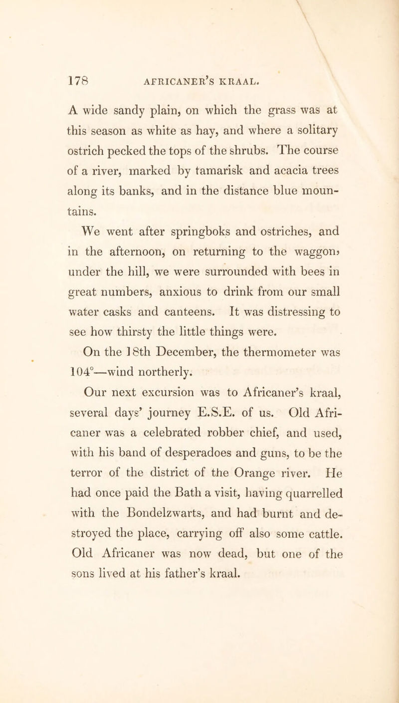 A wide sandy plain, on which the grass was at this season as white as hay, and where a solitary ostrich pecked the tops of the shrubs. The course of a river, marked by tamarisk and acacia trees along its banks, and in the distance blue moun- tains. We went after springboks and ostriches, and in the afternoon, on returning to the waggon? under the hill, we were surrounded with bees in great numbers, anxious to drink from our small water casks and canteens. It was distressing to see how thirsty the little things were. On the 18th December, the thermometer was 104°—wind northerly. Our next excursion was to Africaner’s kraal, several days’ journey E.S.E. of us. Old Afri- caner wras a celebrated robber chief, and used, with his band of desperadoes and guns, to be the terror of the district of the Orange river. He had once paid the Bath a visit, having quarrelled with the Bondelzwarts, and had burnt and de- stroyed the place, carrying off also some cattle. Old Africaner was now dead, but one of the sons lived at his father’s kraal.