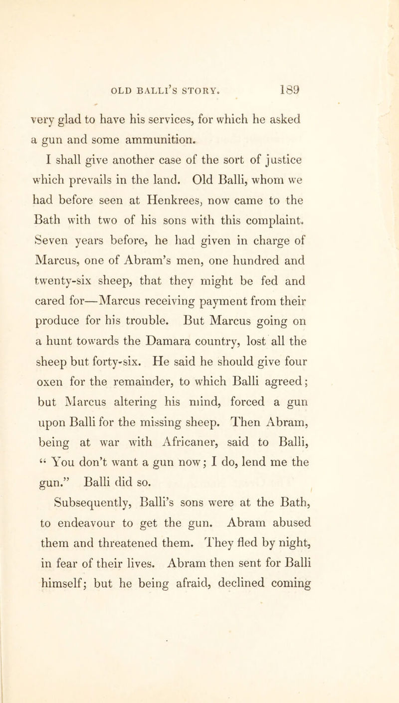 very glad to have his services, for which he asked a gun and some ammunition. I shall give another case of the sort of justice which prevails in the land. Old Balli, whom we had before seen at Henkrees, now came to the Bath with two of his sons with this complaint. Seven years before, he had given in charge of Marcus, one of Abram’s men, one hundred and twenty-six sheep, that they might be fed and cared for—Marcus receiving payment from their produce for his trouble. But Marcus going on a hunt towards the Damara country, lost all the sheep but forty^six. He said he should give four oxen for the remainder, to which Balli agreed; but Marcus altering his mind, forced a gun upon Balli for the missing sheep. Then Abram, being at war with Africaner, said to Balli, “ You don’t want a gun now; I do, lend me the gun.” Balli did so. Subsequently, Balli’s sons were at the Bath, to endeavour to get the gun. Abram abused them and threatened them. They fled by night, in fear of their lives. Abram then sent for Balli himself; but he being afraid, declined coming