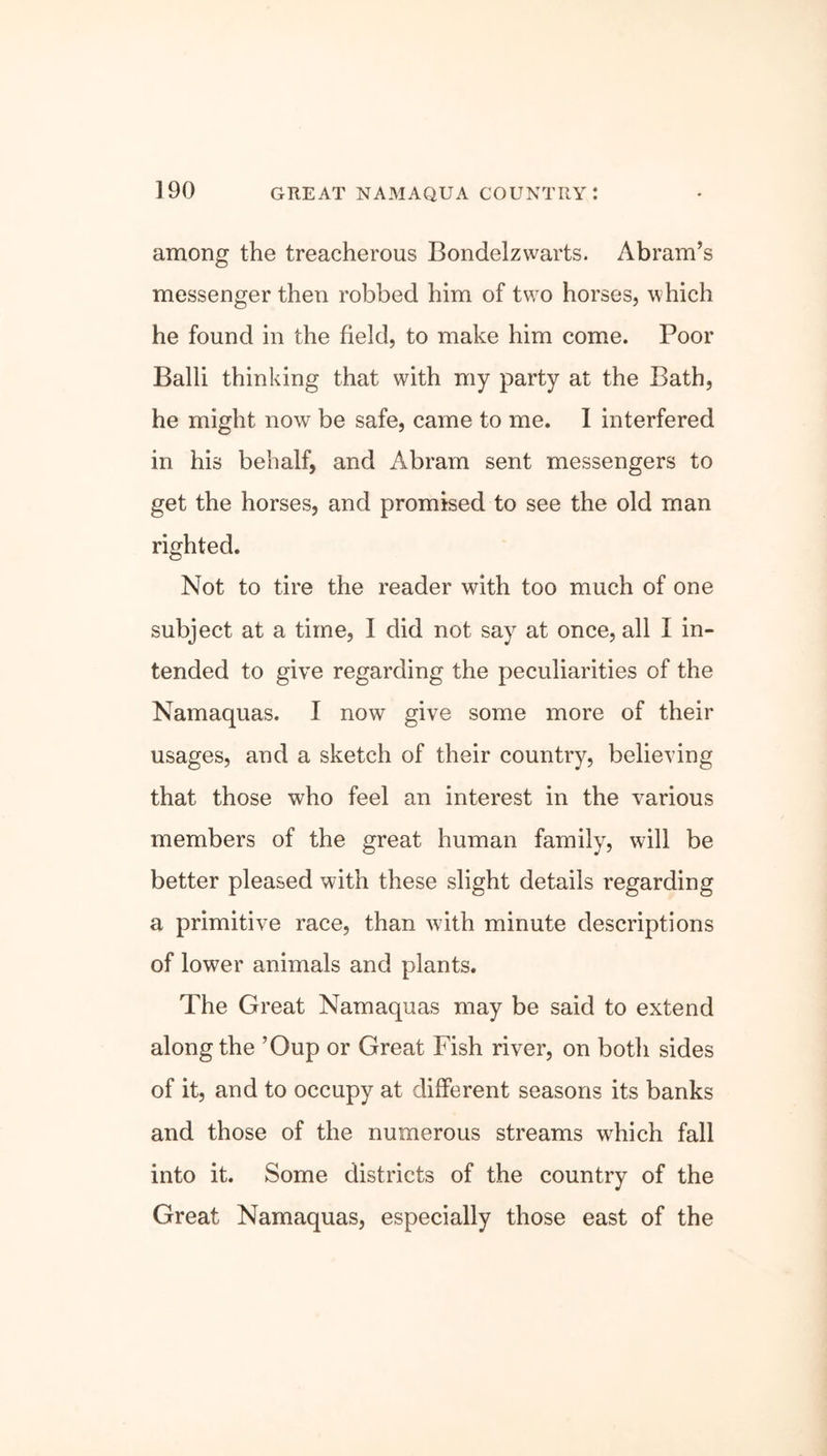 among the treacherous Bondelzwarts. Abram’s messenger then robbed him of two horses, which he found in the field, to make him come. Poor Balli thinking that with my party at the Bath, he might now be safe, came to me. I interfered in his behalf, and Abram sent messengers to get the horses, and promised to see the old man righted. Not to tire the reader with too much of one subject at a time, I did not say at once, all I in- tended to give regarding the peculiarities of the Namaquas. I now give some more of their usages, and a sketch of their country, believing that those who feel an interest in the various members of the great human family, will be better pleased with these slight details regarding a primitive race, than with minute descriptions of lower animals and plants. The Great Namaquas may be said to extend along the ’Oup or Great Fish river, on both sides of it, and to occupy at different seasons its banks and those of the numerous streams which fall into it. Some districts of the country of the Great Namaquas, especially those east of the