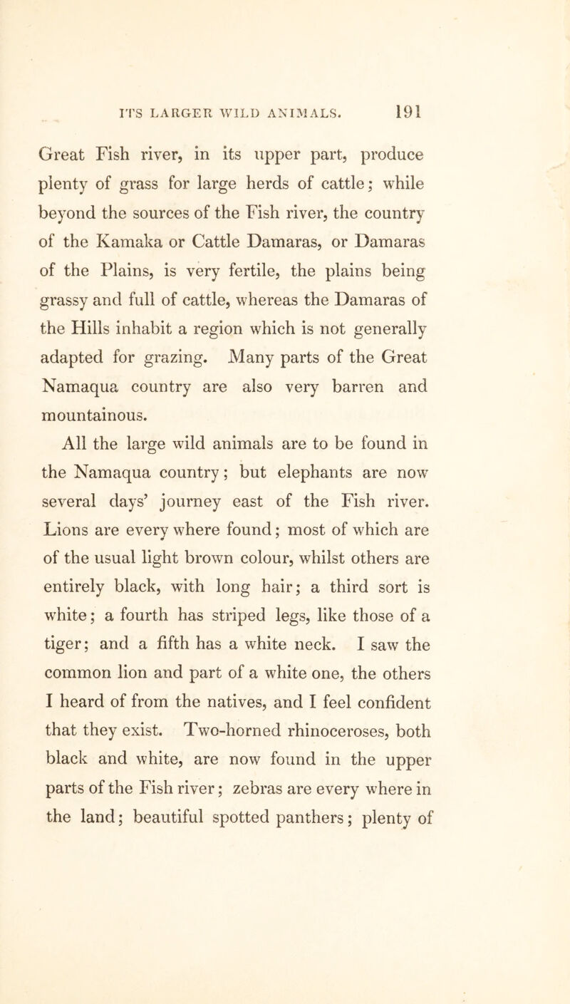 Great Fish river, in its upper part, produce plenty of grass for large herds of cattle; while beyond the sources of the Fish river, the country of the Kamaka or Cattle Damaras, or Damaras of the Plains, is very fertile, the plains being grassy and full of cattle, whereas the Damaras of the Hills inhabit a region which is not generally adapted for grazing. Many parts of the Great Namaqua country are also very barren and mountainous. All the large wild animals are to be found in the Namaqua country; but elephants are now7 several days’ journey east of the Fish river. Lions are every w7here found; most of which are of the usual light brown colour, whilst others are entirely black, with long hair; a third sort is white; a fourth has striped legs, like those of a tiger; and a fifth has a white neck. I saw the common lion and part of a white one, the others I heard of from the natives, and I feel confident that they exist. Two-horned rhinoceroses, both black and white, are now found in the upper parts of the Fish river; zebras are every where in the land; beautiful spotted panthers; plenty of
