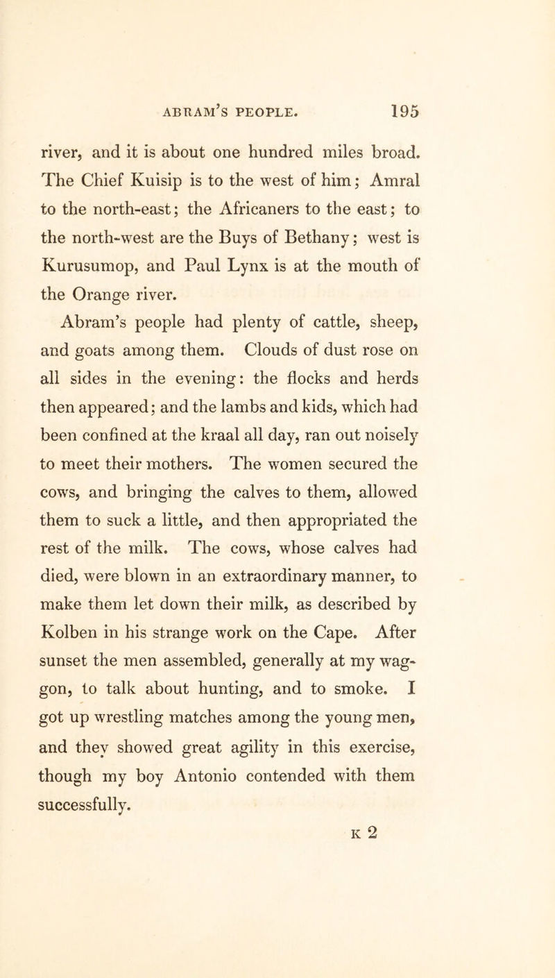 river, and it is about one hundred miles broad. The Chief Kuisip is to the west of him; Amral to the north-east; the Africaners to the east; to the north-west are the Buys of Bethany; west is Kurusumop, and Paul Lynx is at the mouth of the Orange river. Abram’s people had plenty of cattle, sheep, and goats among them. Clouds of dust rose on all sides in the evening: the flocks and herds then appeared; and the lambs and kids, which had been confined at the kraal all day, ran out noisely to meet their mothers. The women secured the cows, and bringing the calves to them, allowed them to suck a little, and then appropriated the rest of the milk. The cows, whose calves had died, were blown in an extraordinary manner, to make them let down their milk, as described by Kolben in his strange work on the Cape. After sunset the men assembled, generally at my wag- gon, to talk about hunting, and to smoke. I got up wrestling matches among the young men, and they showed great agility in this exercise, though my boy Antonio contended with them successfully. k 2