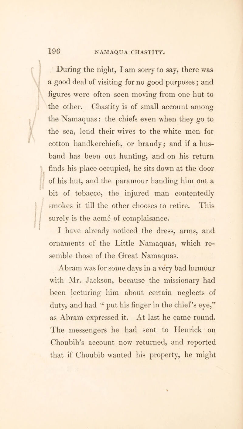Daring the night, I am sorry to say, there was a good deal of visiting for no good purposes; and figures were often seen moving from one hut to the other. Chastity is of small account among the Namaquas: the chiefs even when they go to the sea, lend their wives to the white men for cotton handkerchiefs, or brandy; and if a hus- band has been out hunting, and on his return finds his place occupied, he sits down at the door of his hut, and the paramour handing him out a bit of tobacco, the injured man contentedly smokes it till the other chooses to retire. This surely is the acme of complaisance. I have already noticed the dress, arms, and ornaments of the Little Namaquas, which re- semble those of the Great Namaquas. Abram was for some days in a very bad humour with Mr. Jackson, because the missionary had been lecturing him about certain neglects of duty, and had put his finger in the chief’s eye,” as Abram expressed it. At last he came round. The messengers he had sent to Ilenrick on Choubib’s account now returned, and reported that if Choubib wanted his property, he might