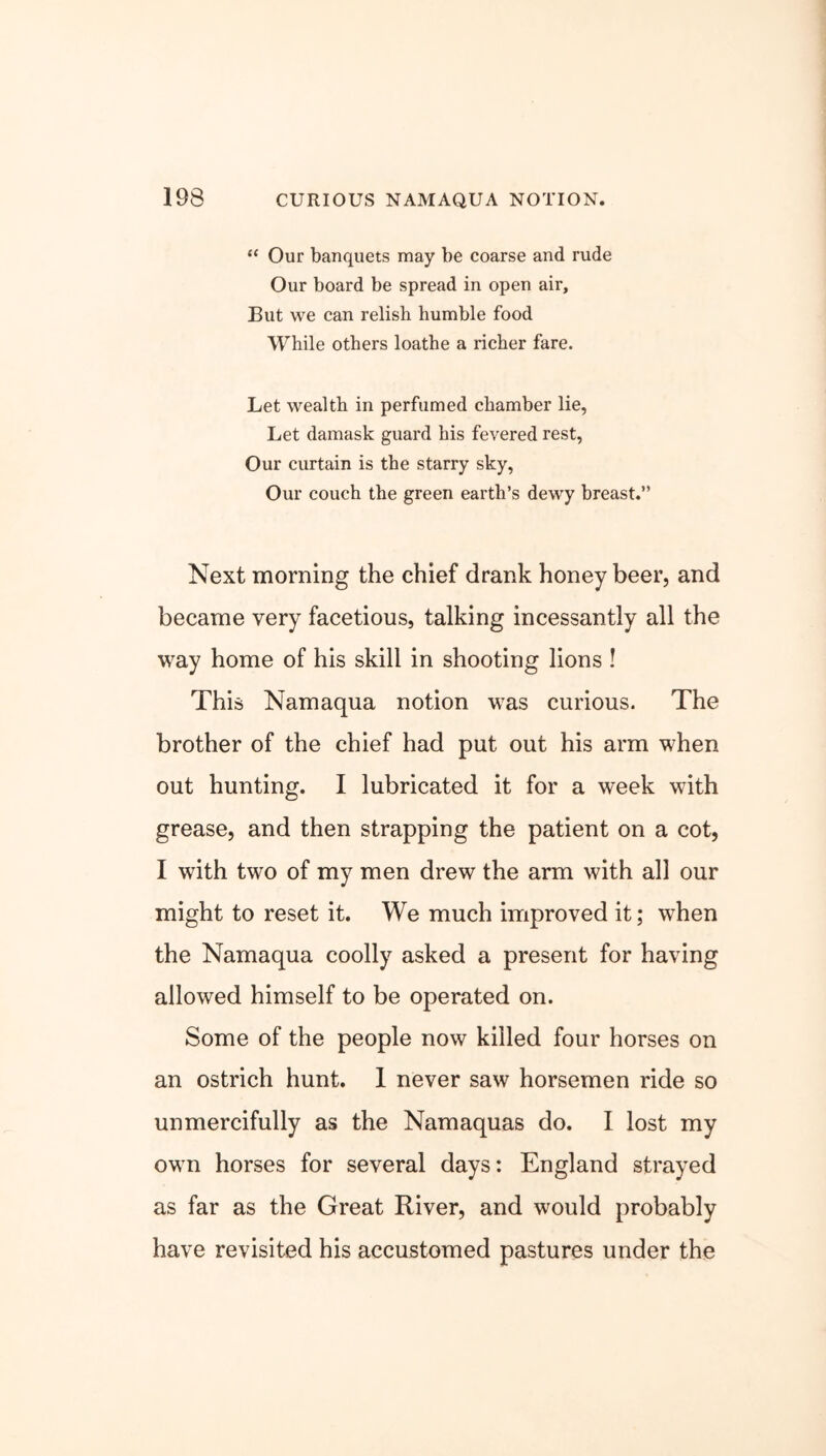 “ Our banquets may be coarse and rude Our board be spread in open air. But we can relish humble food While others loathe a richer fare. Let wealth in perfumed chamber lie, Let damask guard his fevered rest, Our curtain is the starry sky, Our couch the green earth’s dewy breast.” Next morning the chief drank honey beer, and became very facetious, talking incessantly all the way home of his skill in shooting lions ! This Namaqua notion was curious. The brother of the chief had put out his arm when out hunting. I lubricated it for a week with grease, and then strapping the patient on a cot, I with two of my men drew the arm with all our might to reset it. We much improved it; when the Namaqua coolly asked a present for having allowed himself to be operated on. Some of the people now killed four horses on an ostrich hunt. 1 never saw horsemen ride so unmercifully as the Namaquas do. I lost my own horses for several days: England strayed as far as the Great River, and would probably have revisited his accustomed pastures under the