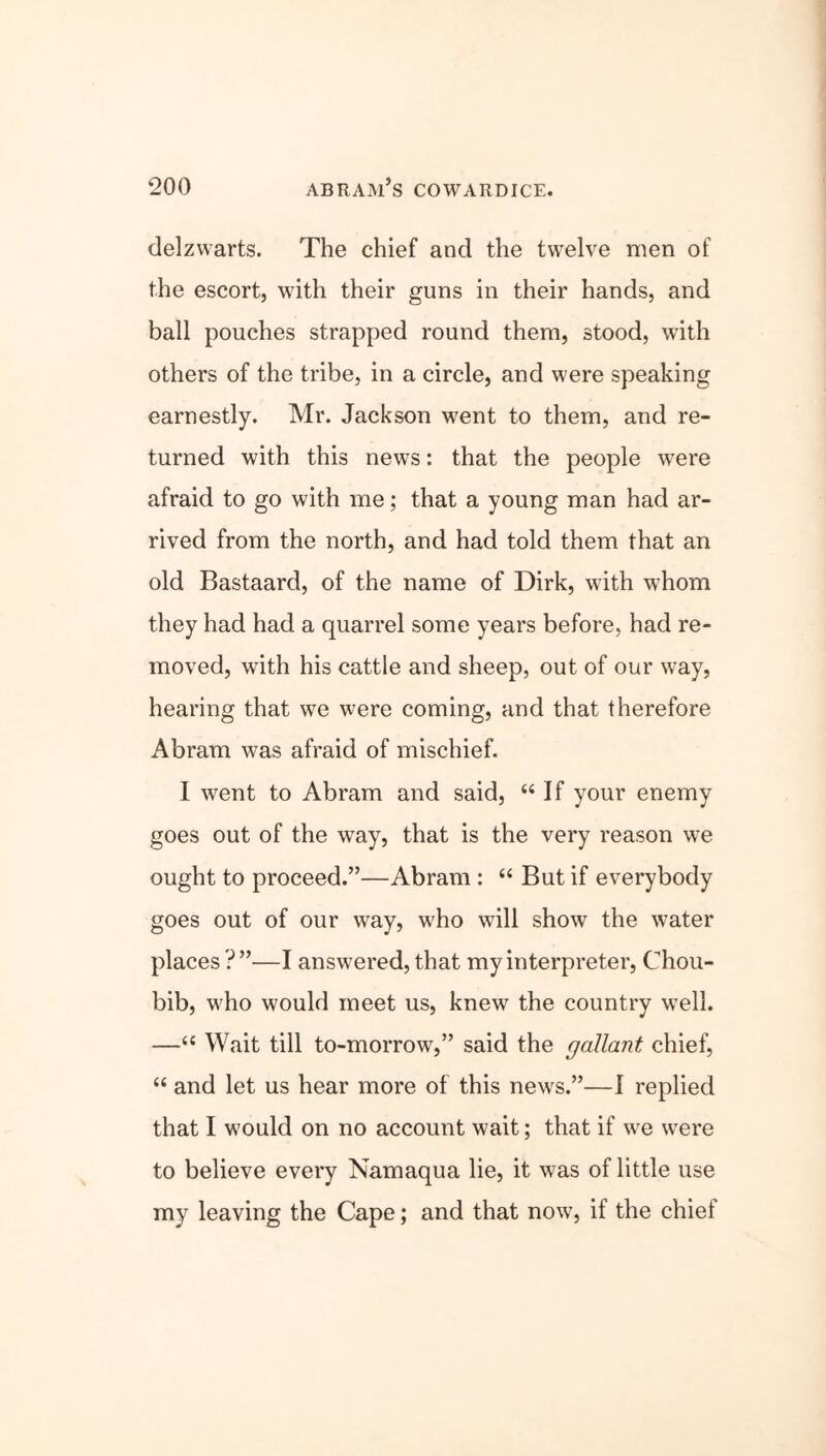 delzwarts. The chief and the twelve men of the escort, with their guns in their hands, and ball pouches strapped round them, stood, with others of the tribe, in a circle, and were speaking earnestly. Mr. Jackson went to them, and re- turned with this news: that the people were afraid to go with me; that a young man had ar- rived from the north, and had told them that an old Bastaard, of the name of Dirk, with whom they had had a quarrel some years before, had re- moved, with his cattle and sheep, out of our way, hearing that we were coming, and that therefore Abram was afraid of mischief. I went to Abram and said, 66 If your enemy goes out of the way, that is the very reason we ought to proceed.”—Abram : “ But if everybody goes out of our way, who will show the water places ?”—I answered, that my interpreter, Chou- bib, who would meet us, knew the country well. —“ Wait till to-morrow,” said the gallant chief, “ and let us hear more of this news.”—I replied that I would on no account wait; that if we were to believe every Namaqua lie, it was of little use my leaving the Cape; and that now, if the chief