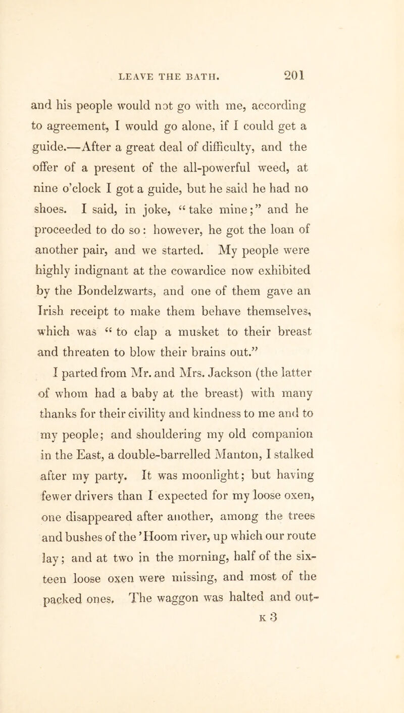 and his people would not go with me, according to agreement, I would go alone, if I could get a guide.—After a great deal of difficulty, and the offer of a present of the all-powerful weed, at nine o’clock I got a guide, but he said he had no shoes. I said, in joke, “ take mine;” and he proceeded to do so: however, he got the loan of another pair, and we started. My people were highly indignant at the cowardice now exhibited by the Bondelzwarts, and one of them gave an Irish receipt to make them behave themselves, which was 44 to clap a musket to their breast and threaten to blow their brains out.” I parted from Mr. and Mrs. Jackson (the latter of whom had a baby at the breast) with many thanks for their civility and kindness to me and to my people; and shouldering my old companion in the East, a double-barrelled Manton, I stalked after my party. It was moonlight; but having fewer drivers than I expected for my loose oxen, one disappeared after another, among the trees and bushes of the ’Hoorn river, up which our route lay; and at two in the morning, half of the six- teen loose oxen were missing, and most of the packed ones. The waggon was halted and out- k 3