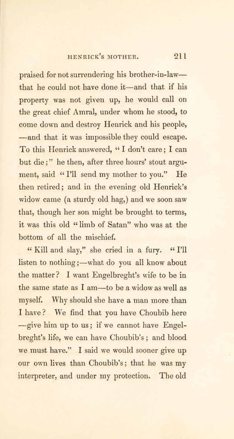 praised for not surrendering his brother-in-law— that he could not have done it—and that if his property was not given up, he would call on the great chief Amral, under whom he stood, to come down and destroy Henrick and his people, —-and that it was impossible they could escape. To this Henrick answered, “ I don’t care; I can but die; ” he then, after three hours’ stout argu- ment, said “ I’ll send my mother to you.” He then retired; and in the evening old Henrick’s widow came (a sturdy old hag,) and we soon saw that, though her son might be brought to terms, it was this old “ limb of Satan” who was at the bottom of all the mischief. “ Kill and slay,” she cried in a fury. “ I’ll listen to nothing;—what do you all know about the matter? I want Engelbreght’s wife to be in the same state as I am—to be a widow as well as myself. Why should she have a man more than I have ? We find that you have Choubib here —give him up to us; if we cannot have Engel- breght’s life, we can have Choubib’s; and blood we must have.” I said we would sooner give up our own lives than Choubib’s; that he was my interpreter, and under my protection. The old