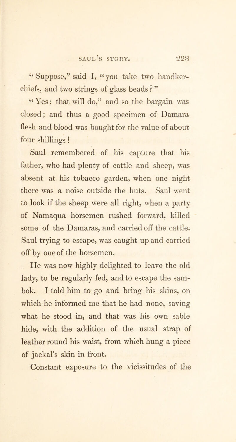 saul’s story. 2*23 “ Suppose,” said I, “you take two handker- chiefs, and two strings of glass beads ? ” “Yes; that will do,” and so the bargain was closed; and thus a good specimen of Damara flesh and blood was bought for the value of about four shillings! Saul remembered of his capture that his father, who had plenty of cattle and sheep, w7as absent at his tobacco garden, when one night there wras a noise outside the huts. Saul went to look if the sheep wTere all right, when a party of Namaqua horsemen rushed forward, killed some of the Damaras, and carried off the cattle. Saul trying to escape, was caught up and carried off by one of the horsemen. He was now highly delighted to leave the old lady, to be regularly fed, and to escape the sam- bok. I told him to go and bring his skins, on which he informed me that he had none, saving what he stood in, and that was his own sable hide, with the addition of the usual strap of leather round his waist, from which hung a piece of jackal’s skin in front. Constant exposure to the vicissitudes of the