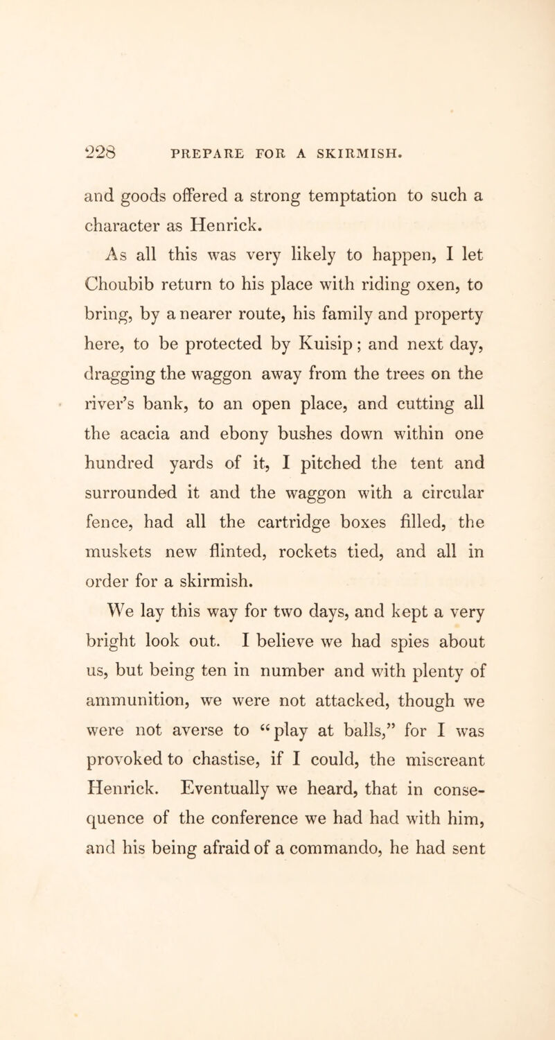 and goods offered a strong temptation to such a character as Henrick. As all this was very likely to happen, I let Choubib return to his place with riding oxen, to bring, by a nearer route, his family and property here, to be protected by Kuisip; and next day, dragging the waggon away from the trees on the river’s bank, to an open place, and cutting all the acacia and ebony bushes down within one hundred yards of it, I pitched the tent and surrounded it and the waggon with a circular fence, had all the cartridge boxes filled, the muskets new flinted, rockets tied, and all in order for a skirmish. We lay this way for two days, and kept a very bright look out. I believe we had spies about us, but being ten in number and with plenty of ammunition, we were not attacked, though we were not averse to “play at balls,” for I was provoked to chastise, if I could, the miscreant Henrick. Eventually we heard, that in conse- quence of the conference we had had with him, and his being afraid of a commando, he had sent