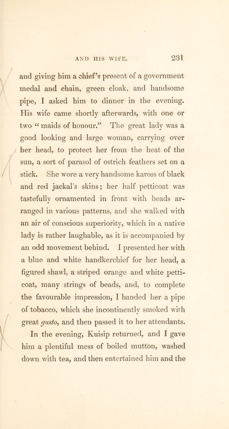 and giving him a chief’s present of a government medal and chain, green cloak, and handsome pipe, I asked him to dinner in the evening. His wife came shortly afterwards, with one or two “ maids of honour.” The great lady was a good looking and large woman, carrying over her head, to protect her from the heat of the sun, a sort of parasol of ostrich feathers set on a / I stick. She wore a very handsome kaross of black and red jackal’s skins; her half petticoat was tastefully ornamented in front with beads ar- ranged in various patterns, and she walked with an air of conscious superiority, which in a native lady is rather laughable, as it is accompanied by an odd movement behind. I presented her with a blue and white handkerchief for her head, a figured shawl, a striped orange and white petti- coat, many strings of beads, and, to complete the favourable impression, I handed her a pipe of tobacco, which she incontinently smoked with great gusto, and then passed it to her attendants. In the evening, Kuisip returned, and I gave him a plentiful mess of boiled mutton, washed down with tea, and then entertained him and the