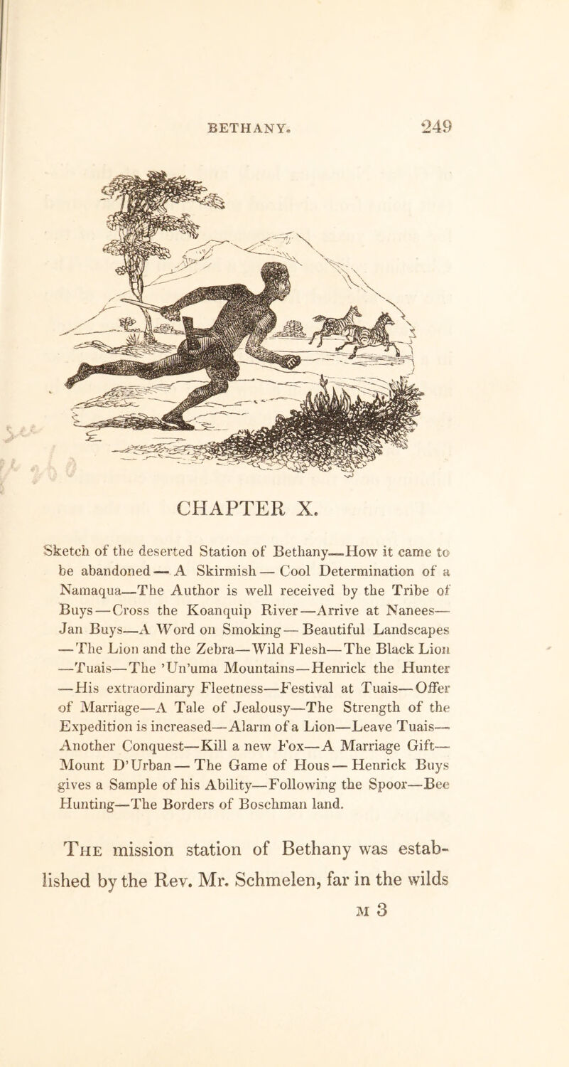 CHAPTER X. Sketch of the deserted Station of Bethany—-How it came to be abandoned — A Skirmish — Cool Determination of a Namaqua—The Author is well received by the Tribe of Buys — Cross the Koanquip River—Arrive at Nanees—- Jan Buys—A Word on Smoking—Beautiful Landscapes — The Lion and the Zebra—Wild Flesh—The Black Lion —Tuais—The ’Un’uma Mountains—Henrick the Hunter —His extraordinary Fleetness—Festival at Tuais—Offer of Marriage—A Tale of Jealousy—The Strength of the Expedition is increased—Alarm of a Lion—Leave Tuais— Another Conquest—Kill a new Fox—A Marriage Gift— Mount D’Urban—The Game of Hous—Henrick Buys gives a Sample of his Ability—Following the Spoor—Bee Hunting—The Borders of Boschman land. The mission station of Bethany was estab- lished by the Rev. Mr. Schmelen, far in the wilds m 3