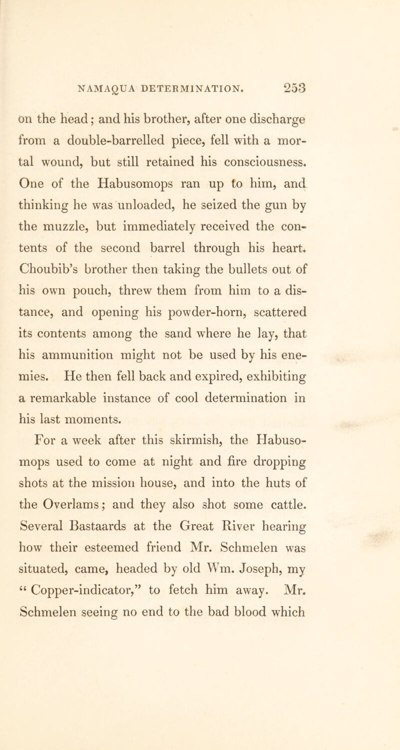 NAM AQUA DETERMINATION. on the head; and his brother, after one discharge from a double-barrelled piece, fell with a mor- tal wound, but still retained his consciousness. One of the Habusomops ran up to him, and thinking he was unloaded, he seized the gun by the muzzle, but immediately received the con- tents of the second barrel through his heart. Choubib’s brother then taking the bullets out of his own pouch, threw them from him to a dis- tance, and opening his powder-horn, scattered its contents among the sand where he lay, that his ammunition might not be used by his ene- mies. He then fell back and expired, exhibiting a remarkable instance of cool determination in his last moments. For a week after this skirmish, the Habuso- mops used to come at night and fire dropping shots at the mission house, and into the huts of the Overlams; and they also shot some cattle. Several Bastaards at the Great River hearing how their esteemed friend Mr. Schmelen was situated, came, headed by old Wm. Joseph, my “ Copper-indicator,” to fetch him away. Mr. Schmelen seeing no end to the bad blood which