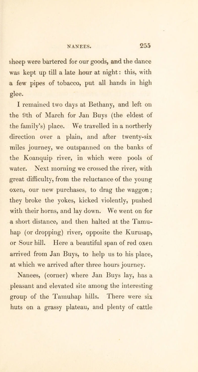 sheep were bartered for our goods, and the dance was kept up till a late hour at night: this, with a few pipes of tobacco, put all hands in high glee. I remained two days at Bethany, and left on the 9th of March for Jan Buys (the eldest of the family’s) place. We travelled in a northerly direction over a plain, and after twenty-six miles journey, we outsparmed on the banks of the Koanquip river, in which were pools of water. Next morning we crossed the river, with great difficulty, from the reluctance of the young oxen, our new purchases, to drag the waggon; they broke the yokes, kicked violently, pushed with their horns, and lay down. We went on for a short distance, and then halted at the Tamu- hap (or dropping) river, opposite the Kurusap, or Sour hill. Here a beautiful span of red oxen arrived from Jan Buys, to help us to his place, at which we arrived after three hours journey. Nanees, (corner) where Jan Buys lay, has a pleasant and elevated site among the interesting group of the Tamuhap hills. There were six huts on a grassy plateau, and plenty of cattle