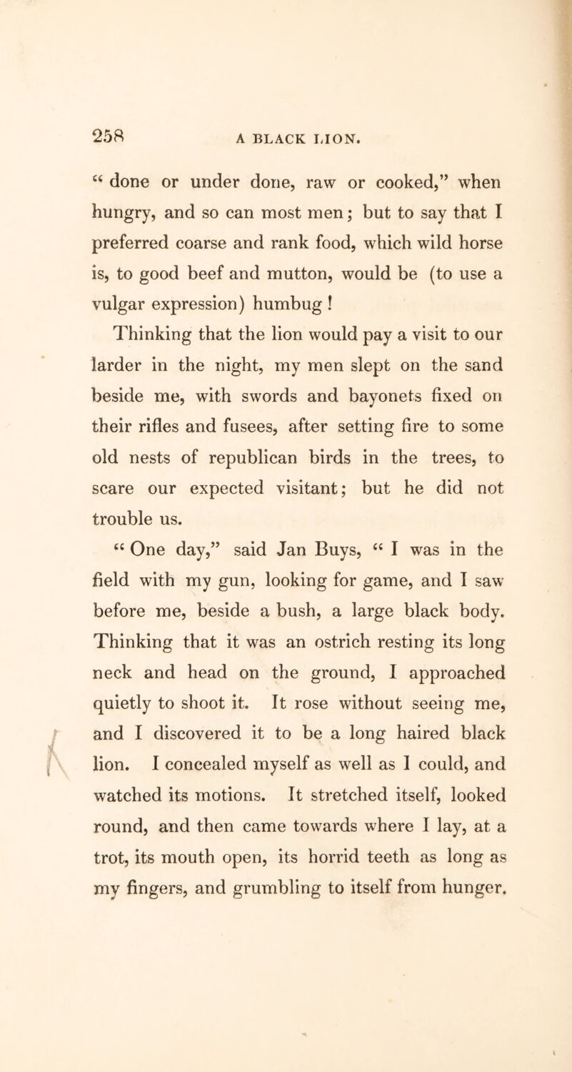 25ft A BLACK LION. “ done or under done, raw or cooked,” when hungry, and so can most men; but to say that I preferred coarse and rank food, which wild horse is, to good beef and mutton, would be (to use a vulgar expression) humbug! Thinking that the lion would pay a visit to our larder in the night, my men slept on the sand beside me, with swords and bayonets fixed on their rifles and fusees, after setting fire to some old nests of republican birds in the trees, to scare our expected visitant; but he did not trouble us. “ One day,” said Jan Buys, “ I was in the field with my gun, looking for game, and I saw before me, beside a bush, a large black body. Thinking that it was an ostrich resting its long neck and head on the ground, I approached quietly to shoot it. It rose without seeing me, and I discovered it to be a long haired black lion. I concealed myself as well as I could, and watched its motions. It stretched itself, looked round, and then came towards where I lay, at a trot, its mouth open, its horrid teeth as long as my fingers, and grumbling to itself from hunger.