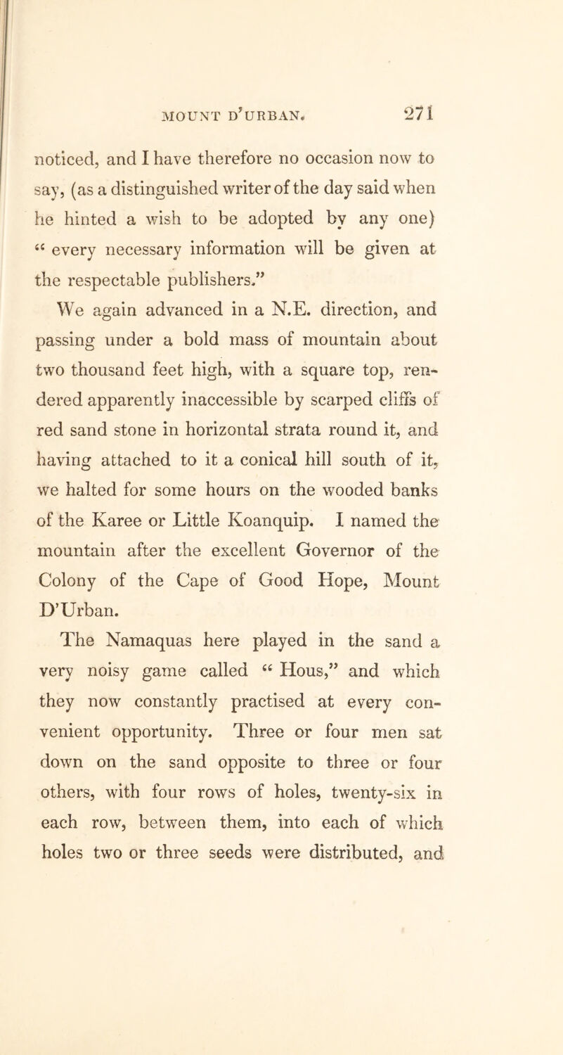noticed, and I have therefore no occasion now to say, (as a distinguished writer of the day said when he hinted a wish to be adopted by any one) “ every necessary information will be given at the respectable publishers,” We again advanced in a N.E. direction, and passing under a bold mass of mountain about two thousand feet high, with a square top, ren- dered apparently inaccessible by scarped cliffs of red sand stone in horizontal strata round it, and having attached to it a conical hill south of it, we halted for some hours on the wooded banks of the Karee or Little Koanquip. I named the mountain after the excellent Governor of the Colony of the Cape of Good Hope, Mount D’Urban. The Namaquas here played in the sand a very noisy game called cc Hous,” and which they now constantly practised at every con- venient opportunity. Three or four men sat down on the sand opposite to three or four others, with four rows of holes, twenty-six in each row, between them, into each of which holes two or three seeds were distributed, and