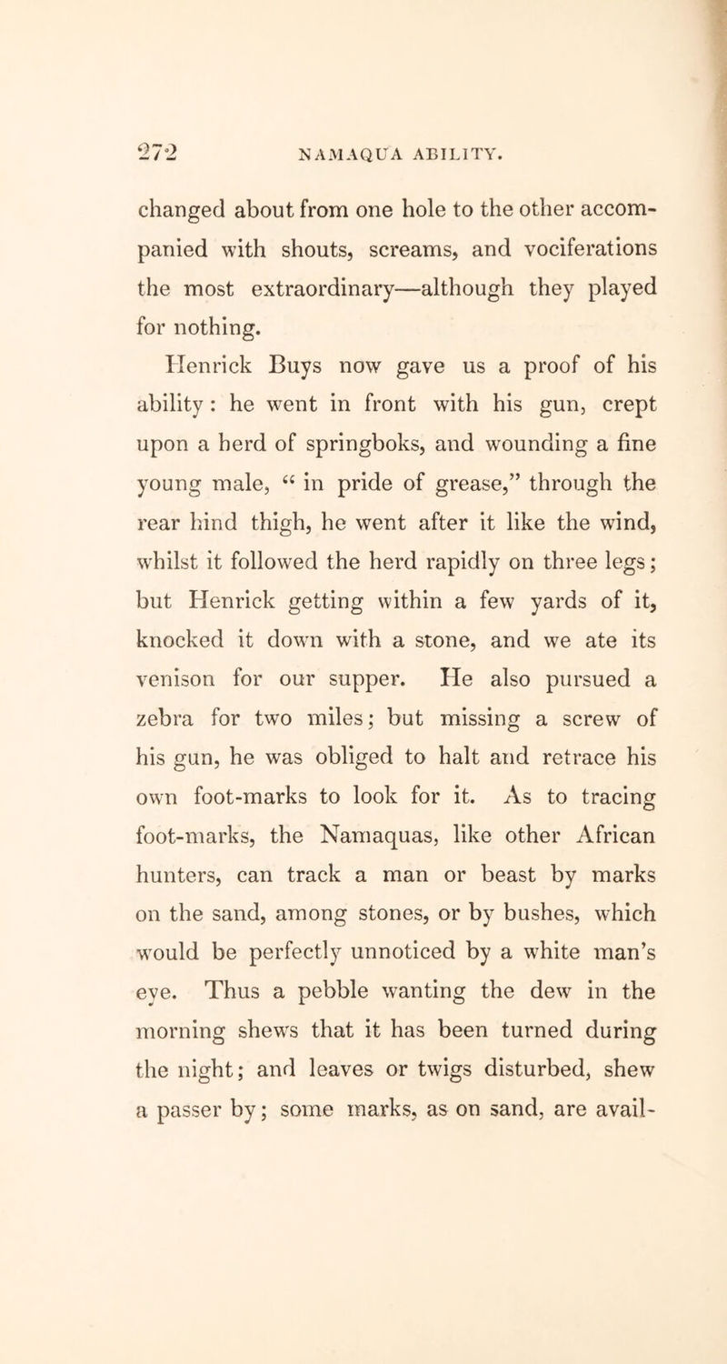 NAMAQUA ABILITY. 27°2 changed about from one hole to the other accom- panied with shouts, screams, and vociferations the most extraordinary—although they played for nothing. lien rick Buys now gave us a proof of his ability : he went in front with his gun, crept upon a herd of springboks, and wounding a fine young male, “ in pride of grease,” through the rear hind thigh, he went after it like the wind, wrhilst it followed the herd rapidly on three legs; but Henrick getting within a few yards of it, knocked it down with a stone, and we ate its venison for our supper. He also pursued a zebra for two miles; but missing a screw of his gun, he was obliged to halt and retrace his own foot-marks to look for it. As to tracing foot-marks, the Namaquas, like other African hunters, can track a man or beast by marks on the sand, among stones, or by bushes, which would be perfectly unnoticed by a white man’s eye. Thus a pebble wanting the dew in the morning shewrs that it has been turned during the night; and leaves or twigs disturbed, shew a passer by; some marks, as on sand, are avail-