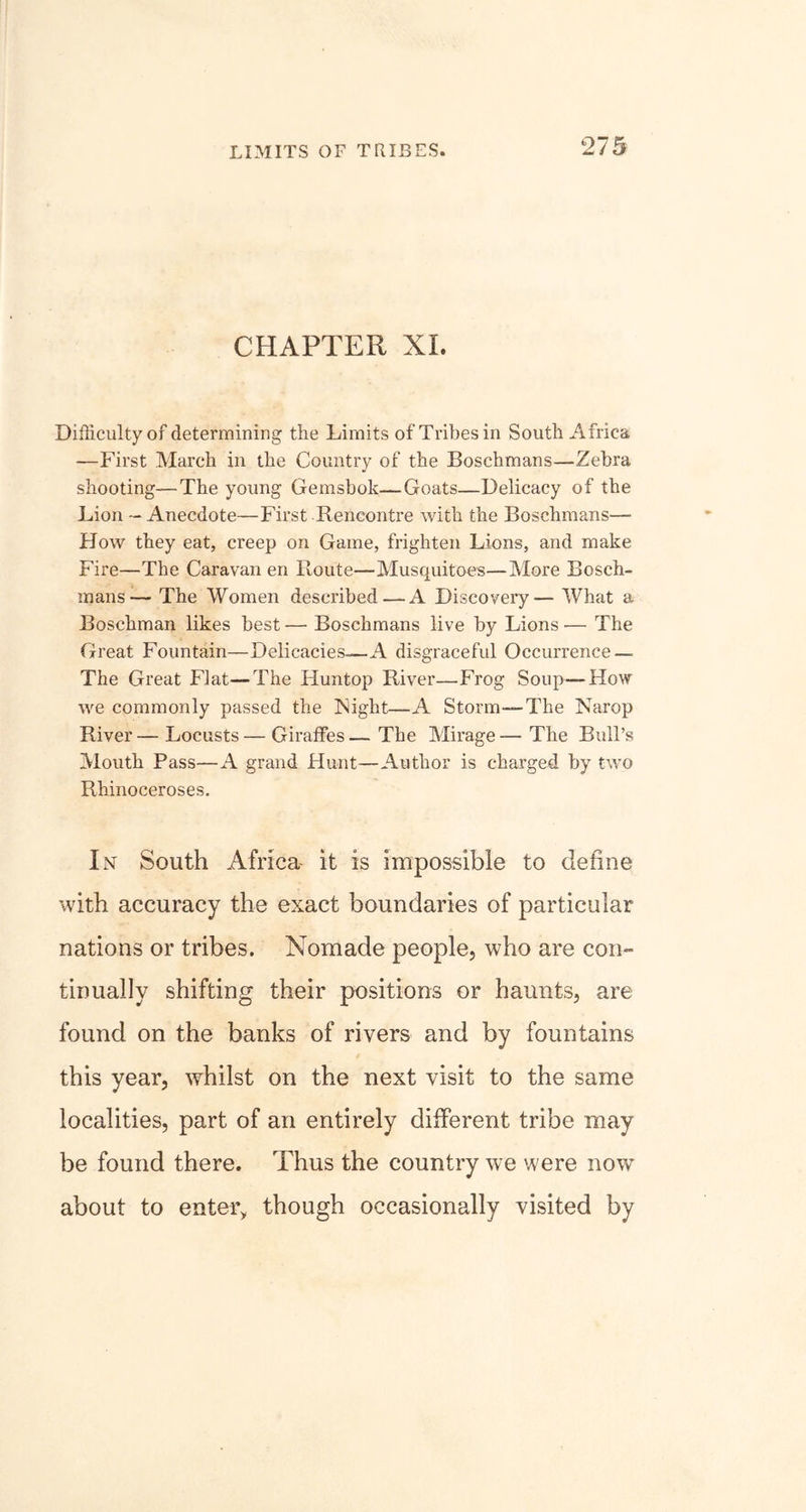 CHAPTER XL Difficulty of determining the Limits of Tribes in South Africa —First March in the Country of the Boschmans—Zebra shooting—The young Gemsbok—Goats—Delicacy of the Lion - Anecdote—First Rencontre with the Boschmans—- How they eat, creep on Game, frighten Lions, and make Fire—The Caravan en Route—Musquitoes—More Bosch- mans— The Women described—A Discovery— What a Boschman likes best — Boschmans live by Lions — The Great Fountain—Delicacies—A disgraceful Occurrence — The Great Flat—The Huntop River—Frog Soup—How we commonly passed the Flight—A Storm—The Narop River — Locusts — Giraffes — The Mirage — The Bull’s Mouth Pass—A grand Hunt—Author is charged by two Rhinoceroses. In South Africa- it is impossible to define with accuracy the exact boundaries of particular nations or tribes. Nomade people, who are con- tinually shifting their positions or haunts, are found on the banks of rivers and by fountains this year, whilst on the next visit to the same localities, part of an entirely different tribe may be found there. Thus the country we were now about to enter, though occasionally visited by