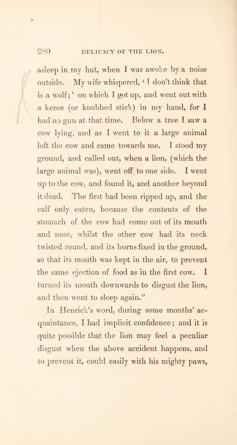 asleep in my hut, when I was awoke by a noise outside. My wife whispered, ‘ I don’t think that is a wolf; ’ on which I got up, and went out with a keree (or knobbed stick) in my hand, for I had no gun at that time. Relow a tree I saw a cow lying, and as I went to it a large animal left the cow and came towards me. I stood my ground, and called out, when a lion, (which the large animal was), went off to one side. I went up to the cow, and found it, and another beyond it dead. The first had been ripped up, and the calf only eaten, because the contents of the stomach of the cow had come out of its mouth and nose, whilst the other cow had its neck twisted round, and its horns fixed in the ground, so that its mouth was kept in the air, to prevent the same ejection of food as in the first cow. I turned its mouth downwards to disgust the lion, and then went to sleep again.” In Henrick’s word, during some months’ ac- quaintance, I had implicit confidence; and it is quite possible that the lion may feel a peculiar disgust when the above accident happens, and to prevent it, could easily with his mighty paws,