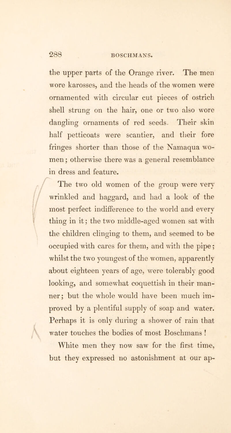 the upper parts of the Orange river. The men wore karosses, and the heads of the women were ornamented with circular cut pieces of ostrich shell strung on the hair, one or two also wore dangling ornaments of red seeds. Their skin half petticoats were scantier, and their fore fringes shorter than those of the Namaqua wo- men ; otherwise there was a general resemblance in dress and feature. The two old women of the group were very wrinkled and haggard, and had a look of the most perfect indifference to the world and every thing in it; the two middle-aged women sat with the children clinging to them, and seemed to be occupied with cares for them, and with the pipe; whilst the two youngest of the women, apparently about eighteen years of age, were tolerably good looking, and somewhat coquettish in their man- ner; but the whole would have been much im- proved by a plentiful supply of soap and water. Perhaps it is only during a shower of rain that water touches the bodies of most Boschmans ! White men they now saw for the first time, but they expressed no astonishment at our ap-