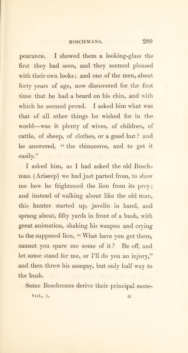pearance. I showed them a looking-glass the first they had seen, and they seemed pleased with their own looks; and one of the men, about forty years of age, now discovered for the first time that he had a beard on his chin, and with which he seemed proud. I asked him what was that of all other things he wished for in the world—was it plenty of wives, of children, of cattle, of sheep, of clothes, or a good hut ? and he answered, “ the rhinoceros, and to get it easily.” I asked him, as I had asked the old Bosch- man (Ariseep) we had just parted from, to show me how he frightened the lion from its prey ; and instead of walking about like the old man, this hunter started up, javelin in hand, and sprang about, fifty yards in front of a bush, with great animation, shaking his weapon and crying to the supposed lion, “ What have you got there, cannot you spare me some of it? Be off, and let some stand for me, or I’ll do you an injury,” and then threw his assegay, but only half way to the bush. Some Boschmans derive their principal suste- VOL. i. o