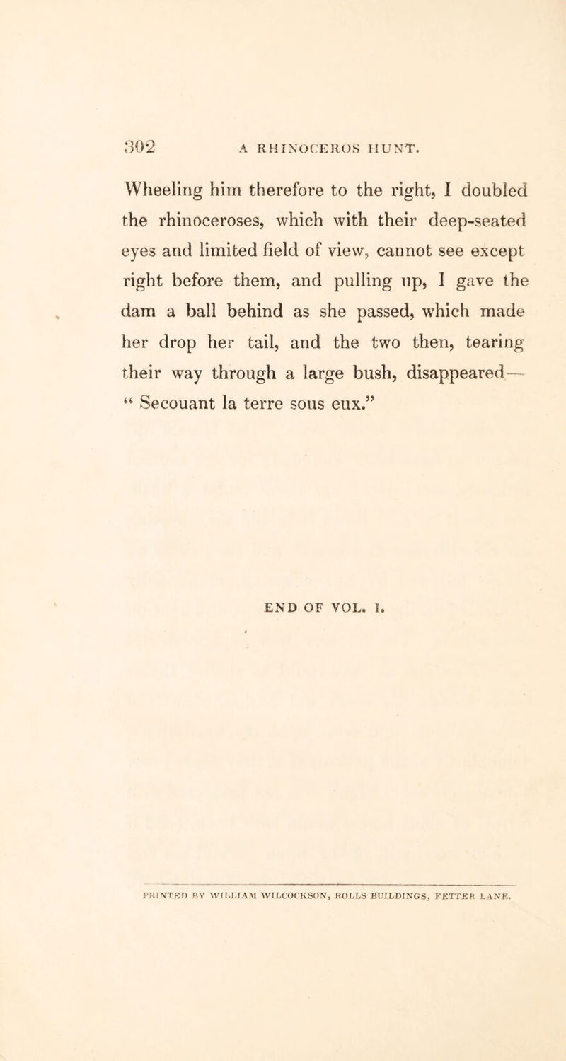 Wheeling him therefore to the right, I doubled the rhinoceroses, which with their deep-seated eyes and limited field of view, cannot see except right before them, and pulling up, 1 gave the dam a ball behind as she passed, which made her drop her tail, and the two then, tearing their way through a large bush, disappeared — “ Secouant la terre sous eux.” END OF VOL. I. PRINTED BY WILLIAM WILCOCKSON, ROLLS BUILDINGS, FETTER LANE.