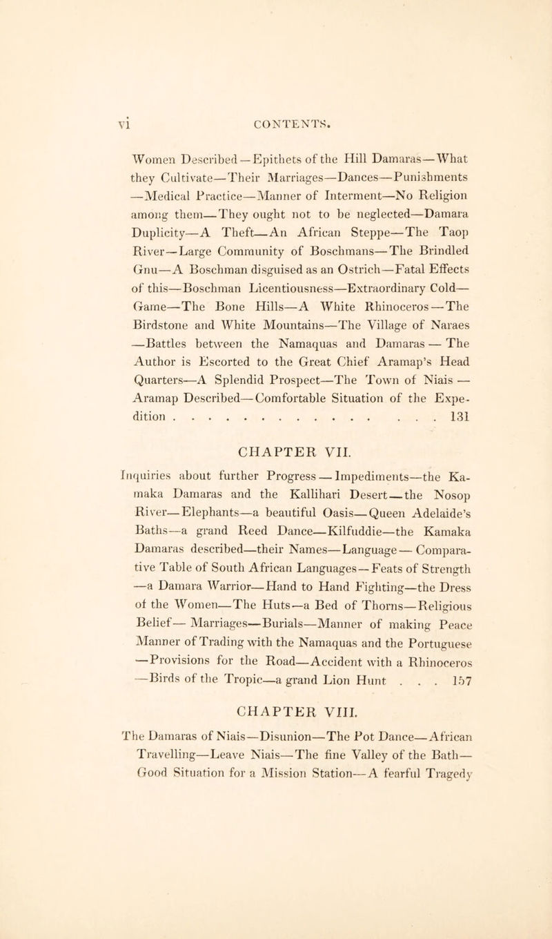 Women Described —Epithets of the Hill Damaras—What they Cultivate—Their Marriages—Dances—Punishments —Medical Practice—Manner of Interment—No Religion amoiig them—They ought not to be neglected—Damara Duplicity—A Theft—An African Steppe—The Taop River—Large Community of Boschmans—The Brindled Gnu—A Boschman disguised as an Ostrich—Fatal Effects of this—Boschman Licentiousness—Extraordinary Cold— Game—The Bone Hills—A White Rhinoceros — The Birdstone and White Mountains—The Village of Naraes —Battles between the Namaquas and Damaras — The Author is Escorted to the Great Chief Aramap’s Head Quarters'—A Splendid Prospect—The Town of Niais — Aramap Described—Comfortable Situation of the Expe- dition 131 CHAPTER VII. Inquiries about further Progress — Impediments—the Ka- rnaka Damaras and the Kallihari Desert the Nosop River—Elephants—a beautiful Oasis—Queen Adelaide’s Baths—a grand Reed Dance—Kilfuddie—the Kamaka Damaras described—their Names—Language—Compara- tive Table of South African Languages — Feats of Strength —a Damara Warrior—Hand to Hand Fighting—the Dress of the Women—The Huts—a Bed of Thorns—Religi&us Belief— Marriages—Burials—Manner of making Peace Manner of Trading with the Namaquas and the Portuguese Provisions for the Road—Accident with a Rhinoceros —Birds of the Tropic—a grand Lion Hunt . . . 157 CHAPTER VIII. The Damaras of Niais—Disunion—The Pot Dance—African Travelling—Leave Niais—The fine Valley of the Bath— Good Situation for a Mission Station—A fearful Tragedy