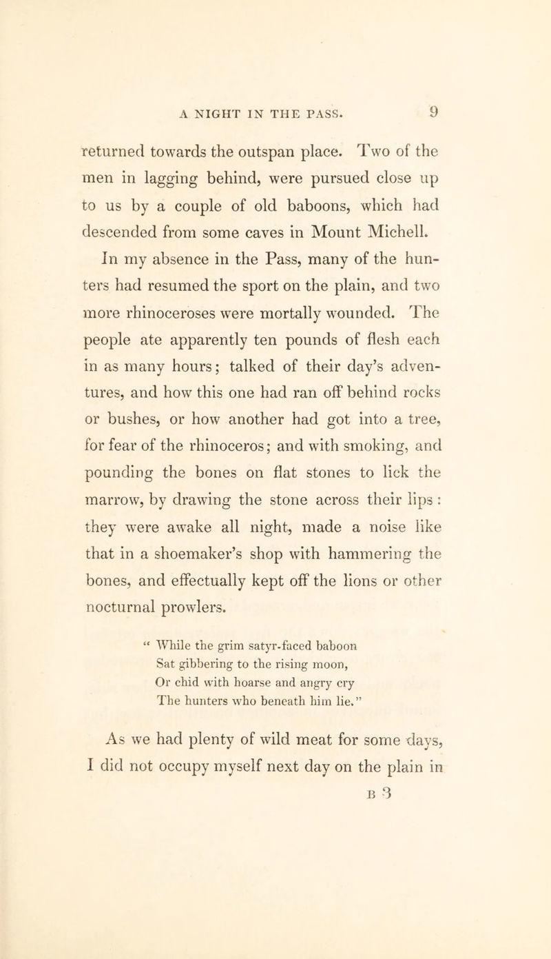returned towards the outspan place. Two of the men in lagging behind, were pursued close up to us by a couple of old baboons, which had descended from some caves in Mount Michell. In my absence in the Pass, many of the hun- ters had resumed the sport on the plain, and two more rhinoceroses were mortally wounded. The people ate apparently ten pounds of flesh each in as many hours; talked of their day’s adven- tures, and how this one had ran off behind rocks or bushes, or how another had got into a tree, for fear of the rhinoceros; and with smoking, and pounding the bones on flat stones to lick the marrow, by drawing the stone across their lips : they were awake all night, made a noise like that in a shoemaker’s shop with hammering the bones, and effectually kept off the lions or other nocturnal prowlers. “ While the grim satyr-faced baboon Sat gibbering to the rising moon, Or chid with hoarse and angry cry The hunters who beneath him lie.” As we had plenty of wild meat for some days, I did not occupy myself next day on the plain in B 3