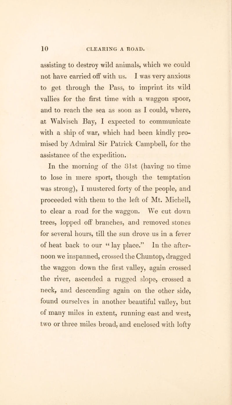 assisting to destroy wild animals, which we could not have carried off with us. I was very anxious to get through the Pass, to imprint its wild vallies for the first time with a waggon spoor, and to reach the sea as soon as I could, where, at Walvisch Bay, I expected to communicate with a ship of war, which had been kindly pro- mised by Admiral Sir Patrick Campbell, for the assistance of the expedition. In the morning of the 31st (having no time to lose in mere sport, though the temptation w^as strong), I mustered forty of the people, and proceeded with them to the left of Mt. Michell, to clear a road for the waggon. We cut down trees, lopped off branches, and removed stones for several hours, till the sun drove us in a fever of heat back to our “ lay place.” In the after- noon we inspanned, crossed the Chuntop, dragged the waggon down the first valley, again crossed the river, ascended a rugged slope, crossed a neck, and descending again on the other side, found ourselves in another beautiful valley, but of many miles in extent, running east and w^est, tw’o or three miles broad, and enclosed wdth lofty