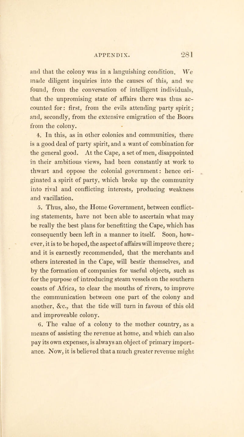 and that the colony was in a languishing condition. VV'e made diligent inquiries into the causes of this, and we found, from the conversation of intelligent individuals, that the unpromising state of affairs there was thus ac- counted for: first, from the evils attending party spirit; and, secondly, from the extensive emigration of the Boors from the colony. 4. In this, as in Other colonies and communities, there is a good deal of party spirit, and a want of combination for the general good. At the Cape, a set of men, disappointed in their ambitious views, had been constantly at work to thwart and oppose the colonial government: hence ori- ginated a spirit of party, which broke up the community into rival and conflicting interests, producing weakness and vacillation. 5. Thus, also, the Home Government, between conflict- ing statements, have not been able to ascertain what may be really the best plans for benefitting the Cape, which has consequently been left in a manner to itself. Soon, how- ever, it is to be hoped, the aspect of affairs will improve there; and it is earnestly recommended, that the merchants and others interested in the Cape, will bestir themselves, and by the formation of companies for useful objects, such as for the purpose of introducing steam vessels on the southern coasts of Africa, to clear the mouths of rivers, to improve the communication between one part of the colony and another, &c., that the tide will turn in favoui of this old and improveable colony. 6. The value of a colony to the mother country, as a means of assisting the revenue at home, and which can also pay its own expenses, is always an object of primary import- ance. Now, it is believed that a much greater revenue might