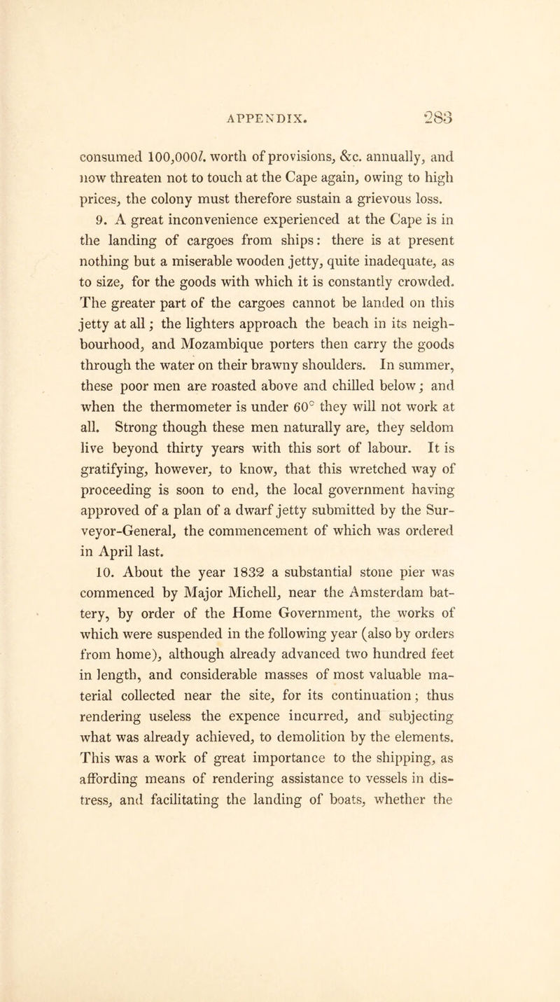 consumed 100,000/. worth of provisions, &c. annually, and now threaten not to touch at the Cape again, owing to high prices, the colony must therefore sustain a grievous loss. 9. A great inconvenience experienced at the Cape is in the landing of cargoes from ships: there is at present nothing but a miserable wooden jetty, quite inadequate, as to size, for the goods with which it is constantly crowded. The greater part of the cargoes cannot be landed on this jetty at all; the lighters approach the beach in its neigh- bourhood, and Mozambique porters then carry the goods through the water on their brawny shoulders. In summer, these poor men are roasted above and chiUed below; and when the thermometer is under 60° they will not work at all. Strong though these men naturally are, they seldom live beyond thirty years with this sort of labour. It is gratifying, however, to know, that this wretched way of proceeding is soon to end, the local government having approved of a plan of a dwarf jetty submitted by the Sur- veyor-General, the commencement of which was ordered in April last. 10. About the year 1832 a substantial stone pier was commenced by Major Michell, near the Amsterdam bat- tery, by order of the Home Government, the works of which were suspended in the following year (also by orders from home), although already advanced two hundred feet in length, and considerable masses of most valuable ma- terial collected near the site, for its continuation; thus rendering useless the expence incurred, and subjecting what was already achieved, to demolition by the elements. This was a work of great importance to the shipping, as affording means of rendering assistance to vessels in dis- tress, and facilitating the landing of boats, whether the