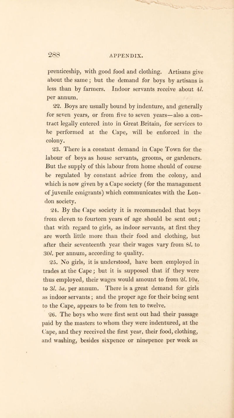 ‘288 prendceship, with good food and clothing. Artisans give about the same; but the demand for boys by artisans is less than by farmers. Indoor servants receive about 4/. per annum. 22. Boys are usually bound by indenture, and generally for seven years, or from five to seven years—also a con- tract legally entered into in Great Britain, for services to be performed at the Cape, will be enforced in the colony. 23. There is a constant demand in Cape Town for the labour of boys as house servants, grooms, or gardeners. But the supply of this labour from home should of course be regulated by constant advice from the colony, and which is now given by a Cape society (for the management of juvenile emigrants) which communicates with the Lon- don society. 24. By the flape society it is recommended that boys from eleven to fourteen years of age should be sent out; that with regard to girls, as indoor servants, at first they are worth little more than their food and clothing, but after their seventeenth year their wages vary from 8/. to 30/. per annum, according to quality. 25. No girls, it is understood, have been employed in trades at the Cape; but it is supposed that if they were thus employed, their wages would amount to from 2/. 10^. to 3/. 5s. per annum. There is a great demand for girls as indoor servants; and the proper age for their being sent to the Cape, appears to be from ten to twelve. 26. The boys who were first sent out had their passage paid by the masters to whom they were indentured, at the Cape, and they received the first year, their food, clothing, and washing, besides sixpence or ninepence per week as