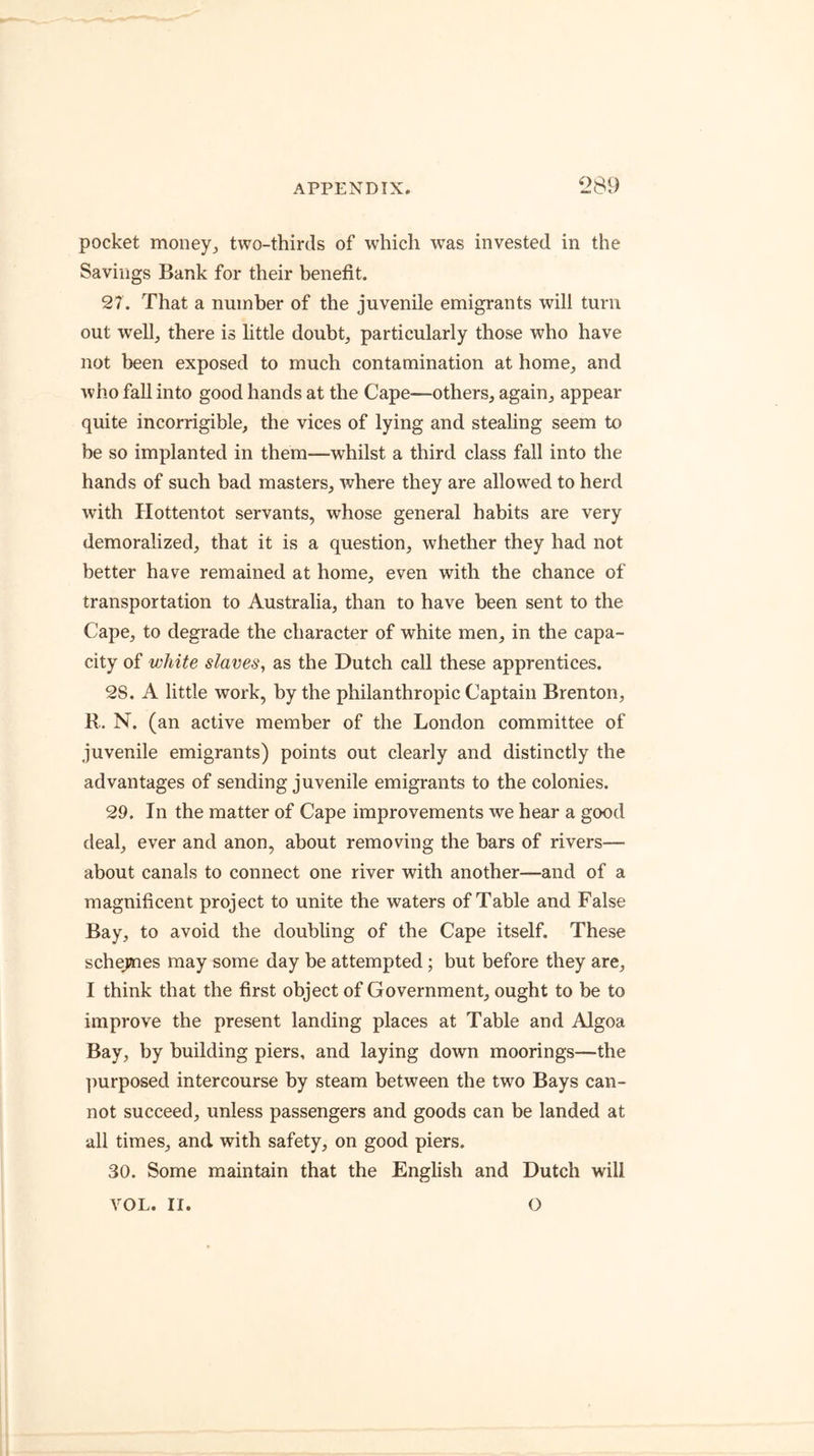 pocket money;, two-thirds of which was invested in the Savings Bank for their benefit. 27. That a number of the juvenile emigrants will turn out well,, there is little doubt^ particularly those who have not been exposed to much contamination at home, and who fall into good hands at the Cape—others, again, appear quite incorrigible, the vices of lying and stealing seem to be so implanted in them—whilst a third class fall into the hands of such bad masters, where they are allowed to herd with Hottentot servants, whose general habits are very demoralized, that it is a question, whether they had not better have remained at home, even with the chance of transportation to Australia, than to have been sent to the Cape, to degrade the character of white men, in the capa- city of white slaves, as the Dutch call these apprentices. 28. A little work, by the philanthropic Captain Bren ton, R. N. (an active member of the London committee of juvenile emigrants) points out clearly and distinctly the advantages of sending juvenile emigrants to the colonies. 29. In the matter of Cape improvements we hear a good deal, ever and anon, about removing the bars of rivers— about canals to connect one river with another—and of a magnificent project to unite the waters of Table and False Bay, to avoid the doubling of the Cape itself. These schejaies may some day be attempted ; but before they are, I think that the first object of Government, ought to be to improve the present landing places at Table and Algoa Bay, by building piers, and laying down moorings—the ])urposed intercourse by steam between the two Bays can- not succeed, unless passengers and goods can be landed at all times, and with safety, on good piers. 30. Some maintain that the English and Dutch will VOL. II. o