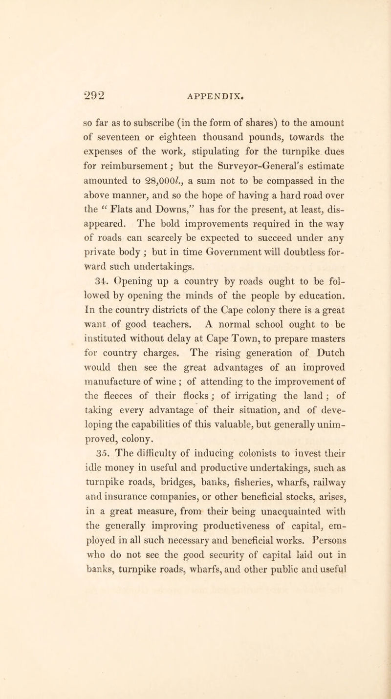 SO far as to subscribe (in the form of shares) to the amount of seventeen or eighteen thousand pounds, towards the expenses of the work, stipulating for the turnpike dues for reimbursement; but the Surveyor-General's estimate amounted to 28,000/., a sum not to be compassed in the above manner, and so the hope of having a hard road over the ‘‘ Flats and Downs,” has for the present, at least, dis- appeared. The bold improvements required in the way of roads can scarcely be expected to succeed under any private body ; but in time Government will doubtless for- ward such undertakings. 34'. Opening up a country by roads ought to be fol- lowed by opening the minds of the people by education. In the country districts of the Cape colony there is a great want of good teachers. A normal school ought to be instituted without delay at Cape Town, to prepare masters for country charges. The rising generation of Dutch would then see the great advantages of an improved manufacture of wine ; of attending to the improvement of the fleeces of their flocks; of irrigating the land ; of taking every advantage of their situation, and of deve- loping the capabilities of this valuable, but generally unim- proved, colony. 35. The difficulty of inducing colonists to invest their idle money in useful and productive undertakings, such as turnpike roads, bridges, banks, fisheries, wharfs, railway and insurance companies, or other beneficial stocks, arises, in a great measure, from their being unacquainted with the generally improving productiveness of capital, em- ployed in all such necessary and beneficial works. Persons who do not see the good security of capital laid out in banks, turnpike roads, wharfs, and other public and useful