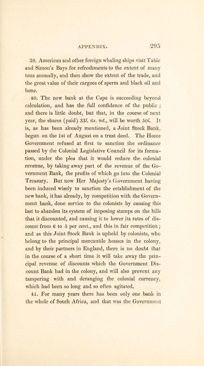 39. American and other foreign whaling ships visit Table and Simon’s Bays for refreshments to the extent of many tons annually, and then show the extent of the trade, and the great value of their cargoes of sperm and black oil and bone. 40. The new bank at the Cape is succeeding beyond calculation, and has the full confidence of the public ; and there is little doubt, but that, in the course of next year, the shares (paid) 33/. 6s. 8</., will be worth 50/. It is, as has been already mentioned, a Joint Stock Bank, begun on the 1st of August on a trust deed. The Home Government refused at first to sanction the ordinance passed by the Colonial Legislative Council for its forma- tion, under the plea that it would reduce the colonial revenue, by taking away part of the revenue of the Go- vernment Bank, the profits of which go into the Colonial Treasury. But now Her Majesty’s Government having been induced wisely to sanction the establishment of the new bank, it has already, by competition with the Govern- ment bank, done service to the colonists by causing this last to abandon its system of imposing stamps on the bills that it discounted, and causing it to lower its rates of dis- count from 6 to 5 per cent., and this in fair competition; and as this Joint Stock Bank is upheld by colonists, who belong to the principal mercantile houses in the colony, and by their partners in England, there is no doubt that in the course of a short time it will take away the prin- cipal revenue of discounts which the Government Dis- count Bank had in the colony, and will also prevent any tampering with and deranging the colonial currency, which had been so long and so often agitated. 41. For many years there has been only one bank in the whole of South Africa, and that was the Government