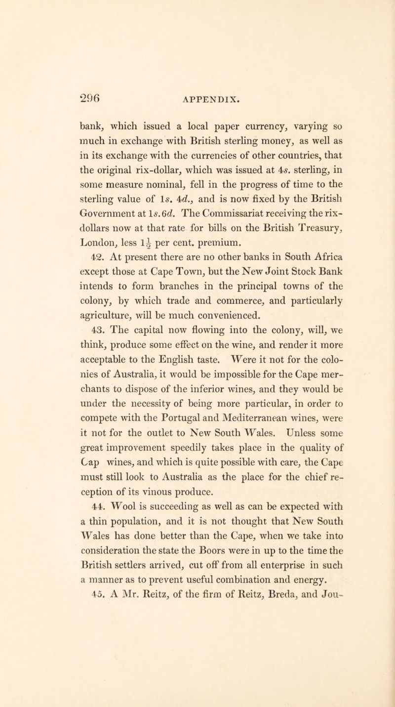 bank^ which issued a local paper currency, varying so much in exchange with British sterhng money, as well as in its exchange with the currencies of other countries, that the original rix-doUar, which was issued at 4^. sterling, in some measure nominal, fell in the progress of time to the sterling value of l5. Aid., and is now fixed by the British Government at \s.Qd. The Commissariat receiving the rix- dollars now at that rate for bills on the British Treasury, London, less 1^ per cent, premium. 42. At present there are no other banks in South Africa except those at Cape Town, hut the New Joint Stock Bank intends to form branches in the principal towns of the colony, by which trade and eommerce, and particularly agriculture, will be much convenienced. 43. The capital now flowing into the colony, will, we think, produce some effect on the wine, and render it more acceptable to the English taste. Were it not for the colo- nies of Australia, it would be impossible for the Cape mer- chants to dispose of the inferior wines, and they would be under the necessity of being more particular, in order to compete with the Portugal and Mediterranean wines, were it not for the outlet to New South Wales. Unless some great improvement speedily takes place in the quality of Cap wines, and which is quite possible with care, the Cape must still look to Australia as the place for the chief re- ception of its vinous produce. 44. Wool is succeeding as well as can he expected with a thin population, and it is not thought that New South Wales has done better than the Cape, when we take into consideration the state the Boors were in up to the time the British settlers arrived, cut off from all enterprise in such a manner as to prevent useful combination and energy. 45. A Mr. Reitz, of the firm of Reitz, Breda, and Jou-