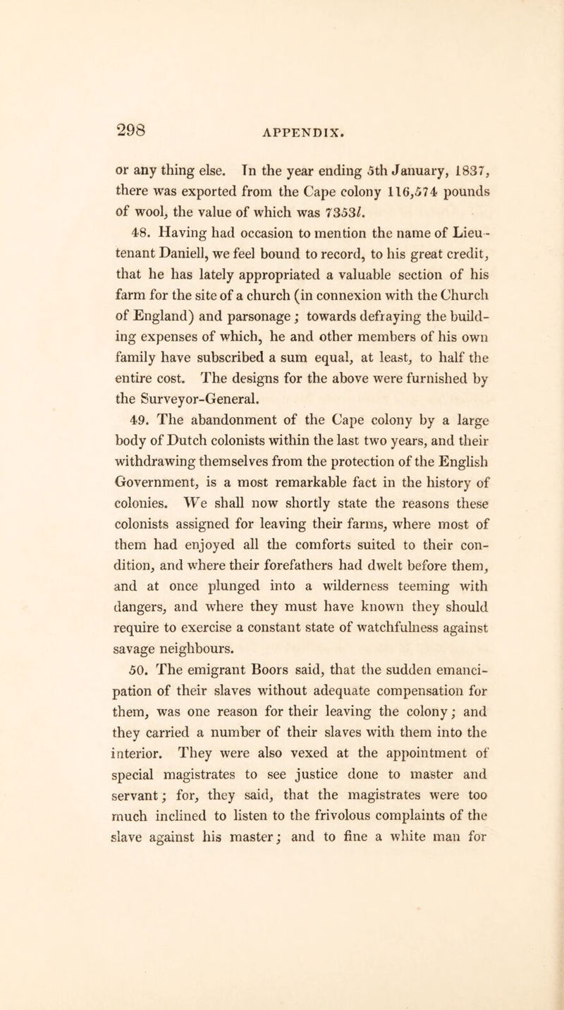 or any thing else. Tn the year ending 5th January, 1837, there was exported from the Cape colony 116,574 pounds of wool, the value of which was 73531. 48. Having had occasion to mention the name of Lieu - tenant Daniell, we feel bound to record, to his great credit, that he has lately appropriated a valuable section of his farm for the site of a church (in connexion with the Church of England) and parsonage; towards defraying the build- ing expenses of which, he and other members of his own family have subscribed a sum equal, at least, to half the entire cost. The designs for the above were furnished by the Surveyor-General. 49. The abandonment of the Cape colony by a large body of Dutch colonists within the last two years, and their withdrawing themselves from the protection of the English Government, is a most remarkable fact in the history of colonies. We shall now shortly state the reasons these colonists assigned for leaving their farms, where most of them had enjoyed all the comforts suited to their con- dition, and where their forefathers had dwelt before them, and at once plunged into a wilderness teeming with dangers, and where they must have known they should require to exercise a constant state of watchfulness against savage neighbours. 50. The emigrant Boors said, that the sudden emanci- pation of their slaves without adequate compensation for them, was one reason for their leaving the colony; and they carried a number of their slaves with them into the interior. They were also vexed at the appointment of special magistrates to see justice done to master and servant; for, they said, that the magistrates were too much inclined to listen to the frivolous complaints of the slave against his master; and to fine a white man for