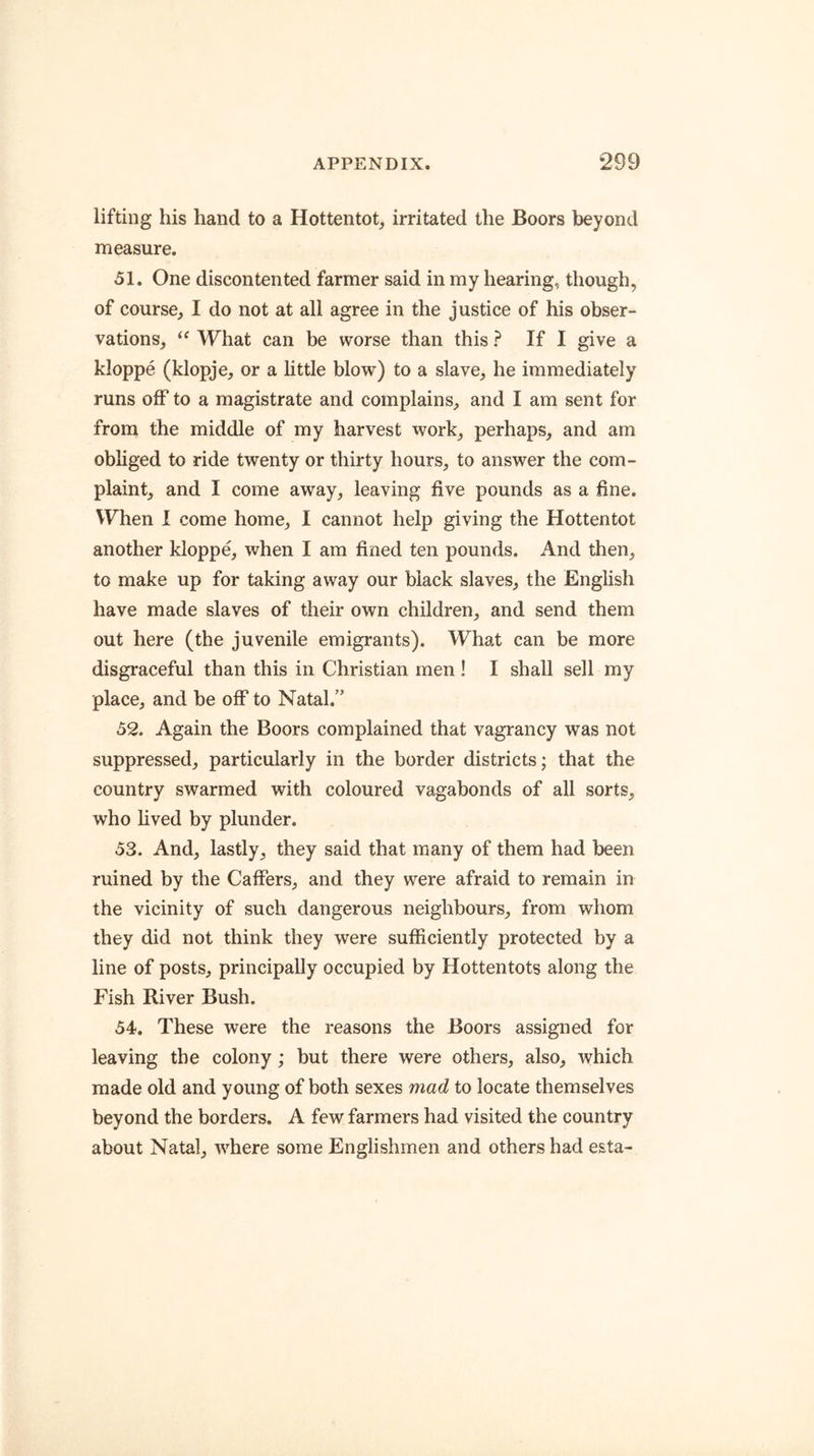lifting his hand to a Hottentot, irritated the Boors beyond measure. 51. One discontented farmer said in my hearing, though, of course, I do not at all agree in the justice of his obser- vations, “ What can be worse than this ? If I give a kloppe (klopje, or a little blow) to a slave, he immediately runs off to a magistrate and complains, and I am sent for from the middle of my harvest work, perhaps, and am obliged to ride twenty or thirty hours, to answer the com- plaint, and I come away, leaving five pounds as a fine. When I come home, I cannot help giving the Hottentot another kloppe, when I am fined ten pounds. And then, to make up for taking away our black slaves, the English have made slaves of their own children, and send them out here (the juvenile emigi'ants). What can be more disgraceful than this in Christian men ! I shall sell my place, and be off to Natal.” 32. Again the Boors complained that vagrancy was not suppressed, particularly in the border districts; that the country swarmed with coloured vagabonds of all sorts, who lived by plunder. 53. And, lastly, they said that many of them had been ruined by the Caffers, and they were afraid to remain in the vicinity of such dangerous neighbours, from whom they did not think they were sufficiently protected by a line of posts, principally occupied by Hottentots along the Fish River Bush. 54. These were the reasons the Boors assigned for leaving the colony; but there were others, also, which made old and young of both sexes mad to locate themselves beyond the borders. A few farmers had visited the country about Natal, where some Englishmen and others had esta-