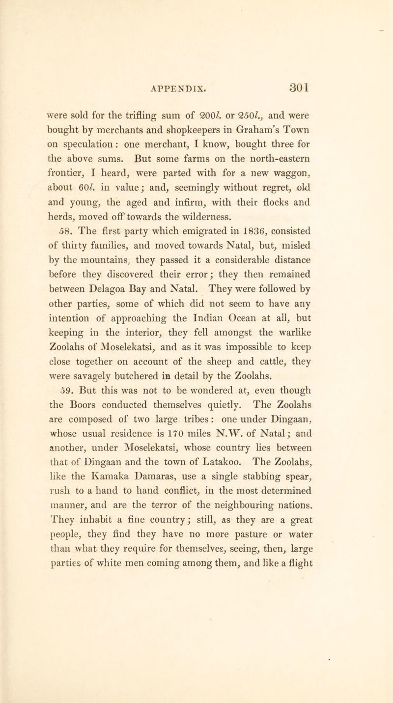 were sold for the trifling sum of 200/. or 250/.^ and were bought by merchants and shopkeepers in Graham’s Town on speculation: one merchant, I know, bought three for the above sums. But some farms on the north-eastern frontier, I heard, were parted with for a new waggon, about 60/. in value; and, seemingly without regret, okl and young, the aged and infirm, with their fiocks and herds, moved off towards the wilderness. 58. The first party which emigrated in 1836, consisted of thirty families, and moved towards Natal, but, misled by the mountains, they passed it a considerable distance before they discovered their error; they then remained between Delagoa Bay and Natal. They were followed by other parties, some of which did not seem to have any intention of approaching the Indian Ocean at all, but keeping in the interior, they fell amongst the warlike Zoolahs of Moselekatsi, and as it was impossible to keep close together on account of the sheep and cattle, they w^ere savagely butchered in detail by the Zoolahs. 59. But this was not to be wondered at, even though the Boors conducted themselves quietly. The Zoolahs are composed of two large tribes: one under Dingaan, whose usual residence is 170 miles N.W. of Natal; and another, under jVIoselekatsi, whose country lies between that of Dingaan and the town of Latakoo. The Zoolahs, like the Kamaka Daraaras, use a single stabbing spear, rush to a hand to hand conflict, in the most determined manner, and are the terror of the neighbouring nations. They inhabit a fine country; still, as they are a great people, they find they have no more pasture or water than what they require for them.selves, seeing, then, large parties of white men coming among them, and like a flight