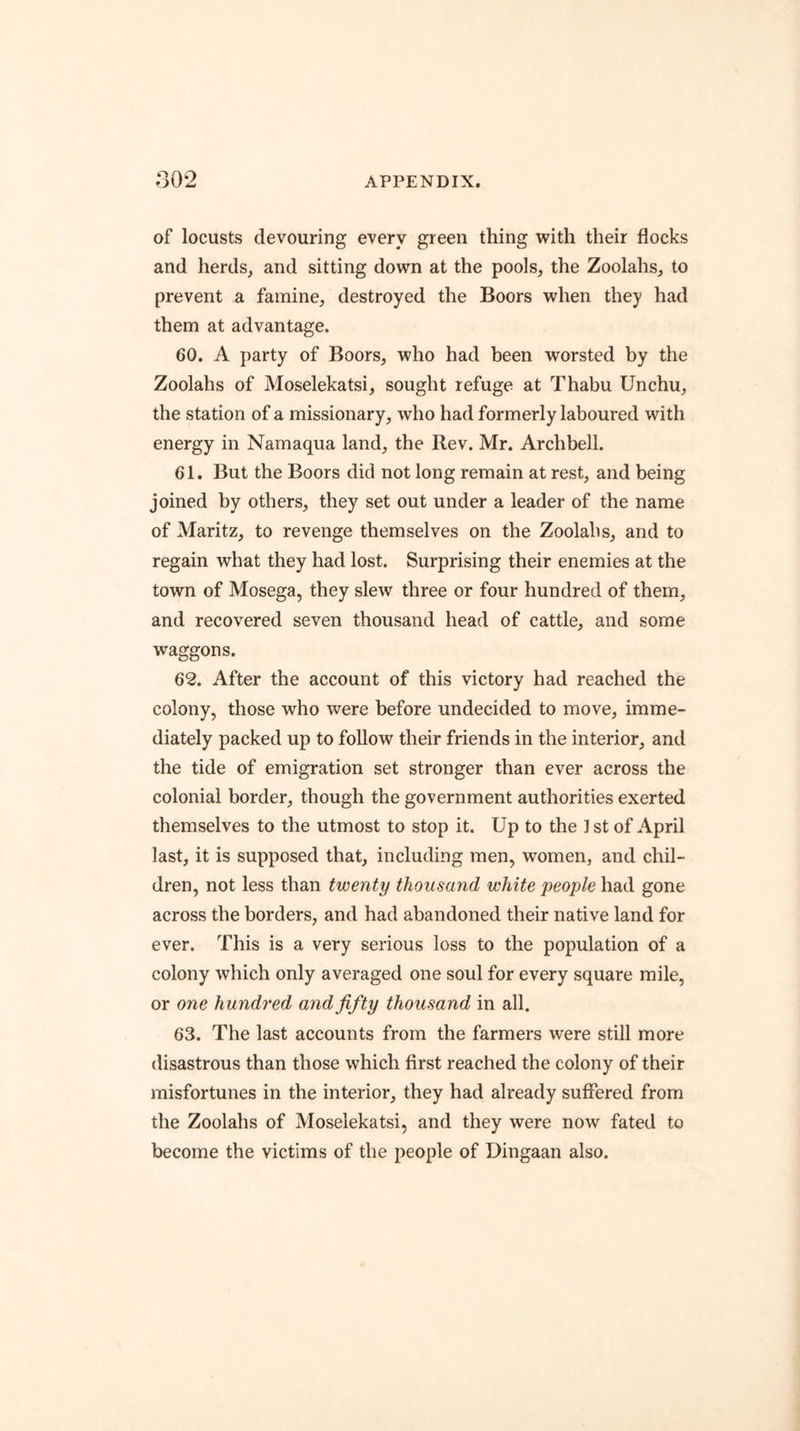 of locusts devouring every green thing w^ith their flocks and herds, and sitting down at the pools, the Zoolahs, to prevent a famine, destroyed the Boors when they had them at advantage. 60. A party of Boors, who had been worsted by the Zoolahs of Moselekatsi, sought refuge at Thabu Unchu, the station of a missionary, who had formerly laboured with energy in Namaqua land, the Rev. Mr. Archbell. 61. But the Boors did not long remain at rest, and being joined by others, they set out under a leader of the name of Maritz, to revenge themselves on the Zoolahs, and to regain what they had lost. Surprising their enemies at the town of Mosega, they slew three or four hundred of them, and recovered seven thousand head of cattle, and some waggons. 62. After the account of this victory had reached the colony, those who were before undecided to move, imme- diately packed up to follow their friends in the interior, and the tide of emigration set stronger than ever across the colonial border, though the government authorities exerted themselves to the utmost to stop it. Up to the 1st of April last, it is supposed that, including men, women, and chil- dren, not less than twenty thousand white people had gone across the borders, and had abandoned their native land for ever. This is a very serious loss to the population of a colony which only averaged one soul for every square mile, or one hundred and fifty thousand in all. 63. The last accounts from the farmers were still more disastrous than those which first reached the colony of their misfortunes in the interior, they had already suffered from the Zoolahs of Moselekatsi, and they were now fated to become the victims of the people of Dingaan also.