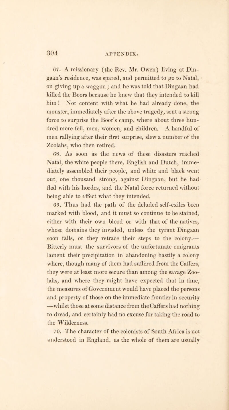 ao4 ti7. A missionary (the Rev. Mr. Owen) living at Din- gaan’s residence, was spared, and permitted to go to Natal, on giving up a waggon; and he was told that Dingaan had killed the Boors because he knew that they intended to kill him! Not content with what he had already done, the monster, immediately after the above tragedy, sent a strong force to surprise the Boor’s camp, where about three hun- dred more fell, men, women, and children. A handful of men rallying after their first surprise, slew a number of the Zoolahs, who then retired. 08. As soon as the news of these disasters reached Natal, the white people there, English and Dutch, imme- diately assembled their people, and white and black went out, one thousand strong, against Dingaan, but he had fled with his hordes, and the Natal force returned without being able to effect what they intended. 69. Thus had the path of the deluded self-exiles been marked with blood, and it must so continue to be stained, either with their own blood or with that of the natives, whose domains they invaded, unless the tyrant Dingaan soon falls, or they retrace their steps to the colony.— Bitterly must the survivors of the unfortunate emigrants lament their precipitation in abandoning hastily a colony where, though many of them had suffered from the Gaffers, they were at least more secure than among the savage Zoo- lahs, and where they might have expected that in time, the measures of Government would have placed the persons and property of those on the immediate frontier in security —whilst those at some distance from the Gaffers had nothing to dread, and certainly had no excuse for taking the road to the Wilderness. 70. The character of the colonists of South Africa is not understood in England, as the whole of them are usually