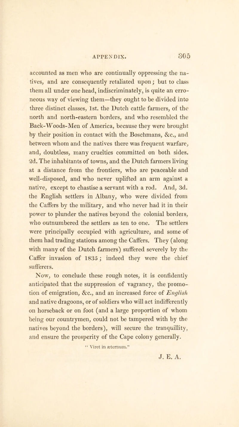 accounted as men who are continually oppressing the na- tives, and are consequently retaliated upon; but to class them all under one head, indiscriminately, is quite an erro- neous way of viewing them—they ought to be divided into three distinct classes, 1st. the Dutch cattle farmers, of the north and north-eastern borders, and who resembled the Back-Woods-Men of America, because they were brought by their position in contact with the Boschmans, &c., and between whom and the natives there was frequent warfare, and, doubtless, many cruelties committed on both sides, 2d. The inhabitants of towns, and the Dutch farmers living at a distance from the frontiers, who are peaceable and well-disposed, and who never uplifted an arm against a native, except to chastise a servant with a rod. And, 3d. the English settlers in Albany, who were divided from the Gaffers by the military, and who never had it in their power to plunder the natives beyond the colonial borders, who outnumbered the settlers as ten to one. The settlers were principally occupied with agriculture, and some of them had trading stations among the Gaffers. They (along with many of the Dutch farmers) suffered severely by the Gaffer invasion of 1835; indeed they were the chief sufferers. Now, to conclude these rough notes, it is confidently anticipated that the suppression of vagrancy, the promo- tion of emigration, &c., and an increased force of English and native dragoons, or of soldiers who will act indifferently on horseback or on foot (and a large proportion of whom being our countrymen, could not be tampered with by the natives beyond the borders), will secure the tranquillity, and ensure the prosperity of the Gape colony generally. “ Viret in Eetemum.” J. E. A.