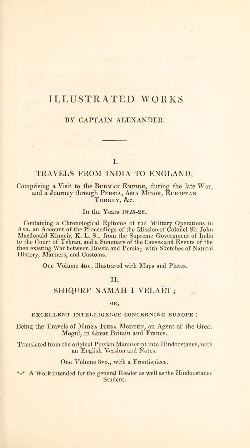 ILLUSTRATED WORKS BY CAPTAIN ALEXANDER. I. TRAVELS FROM INDIA TO ENGLAND, Comprising a Visit to the Burman Empire, during the late War, and a Journey through Persia, Asia Minor, European Turkey, &c. In the Years 1825-26. Containing a Chronological Epitome of the Military Operations in Ava, an Account of the Proceedings of the Mission of Colonel Sir John Macdonald Kinneir, K.L. S., from the Supreme Government of India to the Court of Tehran, and a Summary of the Causes and Events of the then existing War between Russia and Persia; with Sketches of Natural History, Manners, and Customs. One Volume 4to., illustrated with Maps and Plates. II. SHIQURF NAMAH I VELAET; OR, EXCELLENT INTELLIGEIJCE CONCERNING EUROPE : Being the Travels of Mirza Itesa Modeen, an Agent of the Great Mogul, in Great Britain and France. Translated from the original Persian Manuscript into Hindoostanee, with an English Version and Notes. One Volume 8vo., with a Frontispiece. *** A Work intended for the general Reader as well as the Hindoostanee Student.