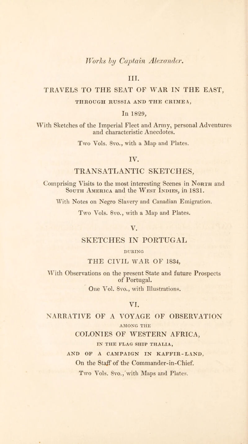 Works hj Captain Alexander. III. TRAVELS TO THE SEAT OF WAR IN THE EAST, THROUGH RUSSIA AND THE CRIMEA, In 1829, AVith Sketches of the Imperial Fleet and Army, personal Adventures and characteristic Anecdotes. Two Vols. 8vo., with a Map and Plates. IV. TRANSATI.ANTIC SKETCHES, Comprising Visits to the most interesting Scenes in North and South America and the West Indies, in 1831. With Notes on Negro Slavery and Canadian Emigration. Two Vols. 8vo., wdth a Map and Plates. V. SKETCHES IN PORTUGAL DURING THE CIVIL WAR OF 1834, Mhth Observations on the present State and future Prospects of Portugal. One Vol. 8VO., with Illustrations. VI. NARRATIVE OF A VOYAGE OF OBSERVATION AMONG THE COLONIES OF WESTERN AFRICA, IN THE FLAG SHIP THALIA, AND OF A CAMPAIGN IN KAFFIR-LAND, On the Staff of the Commander-in-Chief. Two Vols. 8vo., with Maps and Plates.