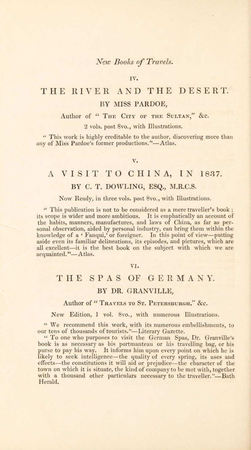 IV. THE RIVER AND THE DESERT. BY MISS PARDOE, Author of The City of the Sultan,” &c. 2 vols. post 8vo., with Illustrations. “ This work is highly creditable to the author, discovering more than any of Miss Pardoe’s former productions.”—Atlas. V. A VISIT TO CHINA, IN 1887. BY C. T. DOWLING, ESQ., M.R.C.S. Now Ready, in three vols. post 8vo., with Illustrations. “ This publication is not to be considered as a mere traveller’s book ; its scope is wider and more ambitious. It is emphatically an account of the habits, manners, manufactures, and laws of China, as far as per- sonal observation, aided by personal industry, can bring them Avithin the knowledge of a ‘ Fanqui,’ or foreigner. In this point of view—putting aside even its familiar delineations, its episodes, and pictures, which are all excellent—it is the best book on the subject with which Ave are acquainted.”—Atlas. VI. THE SPAS OF GERMAN Y. BY DR. GRANVILLE, Author of Travels to St. Petersburgh.” &c. Ncav Edition, 1 vol. 8vo., Avith numerous Illustrations. “ We recommend this work, with its numerous embellishments, to our tens of thousands of tourists.”—Literary Gazette. “ To one who purposes to visit the German Spas, Dr. Granville’s book is as necessary as his portmanteau or his travelling bag, or his purse to pay his Avay. It informs him upon eveiy point on which he is likely to seek intelligence—the quality of every spring, its uses and effects—the constitutions it AAdll aid or prejudice—the character of the tOAvn on AA'hich it is situate, the kind of company to be met with, together Avith a thousand other particulars necessary to the traveller.”—Bath Herald.