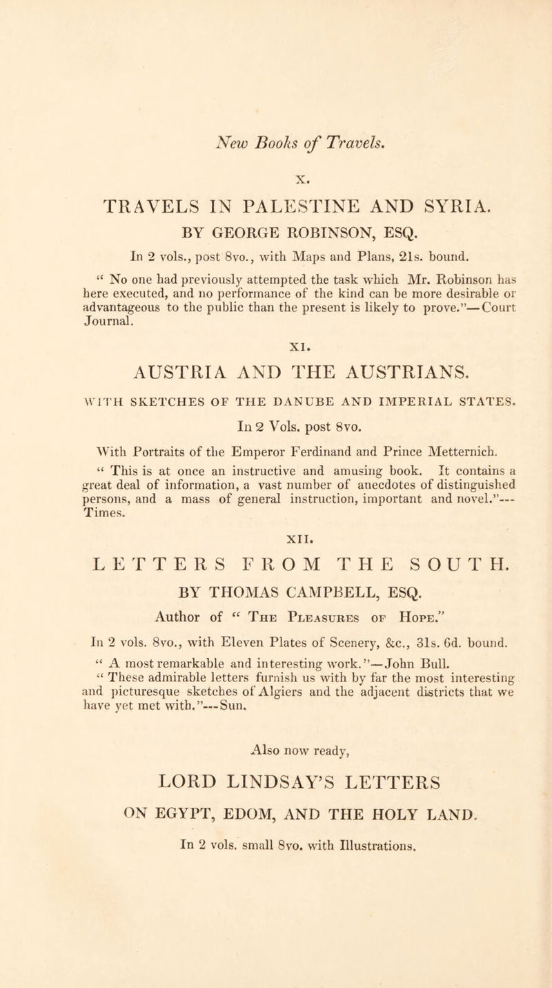 X. TRAVELS IN PALESTINE AND SYRIA. BY GEORGE ROBINSON, ESQ. In 2 vols., post 8vo., with Maps and Plans, 21s. bound. “ No one had previously attempted the task which Mr. Robinson has here executed, and no performance of the kind can be more desirable or advantageous to the public than the present is likely to prove.”—Court Journal. XI. AUSTRIA AND THE AUSTRIANS. W ITH SKETCHES OF THE DANUBE AND IMPERIAL STATES. In 2 Vols. post 8vo. With Portraits of the Emperor Ferdinand and Prince Metternich. “ This is at once an instructive and amusing book. It contains a great deal of information, a vast number of anecdotes of distinguished persons, and a mass of general instruction, important and novel.”— Times. XII. LETTERS FROM THE SOUTH. BY THOMAS CAMPBELL, ESQ. Author of The Pleasures of Hope.” Ill 2 vols. 8vo., with Eleven Plates of Scenery, &c., 31s. Gd. bound. “ A most remarkable and interesting work.”—John Bull. “ These admirable letters furnish us with by far the most interesting and picturesque sketches of Algiers and the adjacent districts that we have yet met with.”—Sun. Also now ready, LORD LINDSAY’S LETTERS ON EGYPT, EDOM, AND THE HOLY LAND. In 2 vols. small 8vo. with Illustrations.